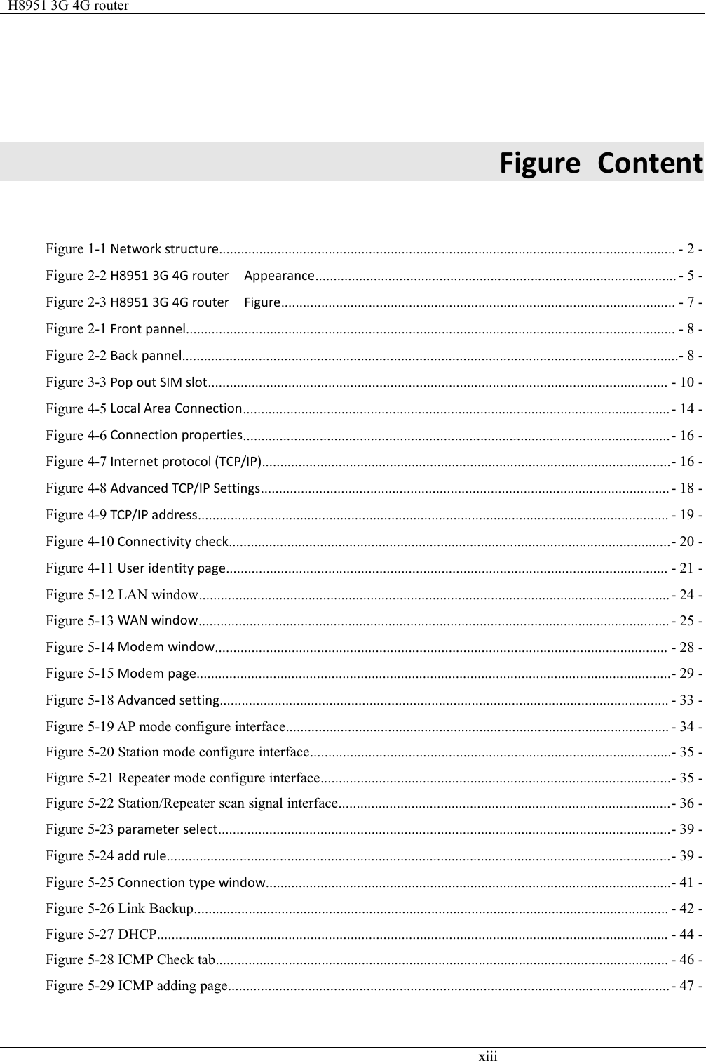 H8951 3G 4G routerxiiiFigure ContentFigure 1-1 Network structure............................................................................................................................. - 2 -Figure 2-2 H8951 3G 4G router Appearance................................................................................................... - 5 -Figure 2-3 H8951 3G 4G router Figure............................................................................................................ - 7 -Figure 2-1 Front pannel...................................................................................................................................... - 8 -Figure 2-2 Back pannel........................................................................................................................................- 8 -Figure 3-3 Pop out SIM slot.............................................................................................................................. - 10 -Figure 4-5 Local Area Connection.....................................................................................................................- 14 -Figure 4-6 Connection properties.....................................................................................................................- 16 -Figure 4-7 Internet protocol (TCP/IP)................................................................................................................- 16 -Figure 4-8 Advanced TCP/IP Settings................................................................................................................ - 18 -Figure 4-9 TCP/IP address................................................................................................................................. - 19 -Figure 4-10 Connectivity check.........................................................................................................................- 20 -Figure 4-11 User identity page......................................................................................................................... - 21 -Figure 5-12 LAN window.................................................................................................................................- 24 -Figure 5-13 WAN window................................................................................................................................. - 25 -Figure 5-14 Modem window............................................................................................................................ - 28 -Figure 5-15 Modem page..................................................................................................................................- 29 -Figure 5-18 Advanced setting........................................................................................................................... - 33 -Figure 5-19 AP mode configure interface......................................................................................................... - 34 -Figure 5-20 Station mode configure interface...................................................................................................- 35 -Figure 5-21 Repeater mode configure interface................................................................................................- 35 -Figure 5-22 Station/Repeater scan signal interface...........................................................................................- 36 -Figure 5-23 parameter select............................................................................................................................- 39 -Figure 5-24 add rule..........................................................................................................................................- 39 -Figure 5-25 Connection type window...............................................................................................................- 41 -Figure 5-26 Link Backup.................................................................................................................................. - 42 -Figure 5-27 DHCP............................................................................................................................................ - 44 -Figure 5-28 ICMP Check tab............................................................................................................................ - 46 -Figure 5-29 ICMP adding page......................................................................................................................... - 47 -