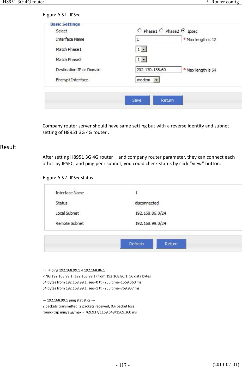 H8951 3G 4G router5 Router config(2014-07-01)- 117 -Figure 6-91 IPSecCompany router server should have same setting but with a reverse identity and subnetsetting of H8951 3G 4G router .ResultAfter setting H8951 3G 4G router and company router parameter, they can connect eachother by IPSEC, and ping peer subnet, you could check status by click “view” button.Figure 6-92 IPSec status～# ping 192.168.99.1 -I 192.168.86.1PING 192.168.99.1 (192.168.99.1) from 192.168.86.1: 56 data bytes64 bytes from 192.168.99.1: seq=0 ttl=255 time=1569.360 ms64 bytes from 192.168.99.1: seq=1 ttl=255 time=769.937 ms--- 192.168.99.1 ping statistics ---2 packets transmitted, 2 packets received, 0% packet lossround-trip min/avg/max = 769.937/1169.648/1569.360 ms