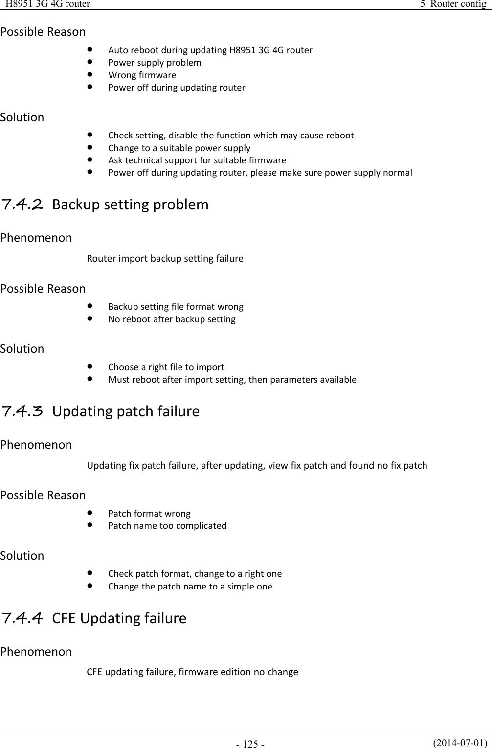 H8951 3G 4G router5 Router config(2014-07-01)- 125 -Possible ReasonAuto reboot during updating H8951 3G 4G routerPower supply problemWrong firmwarePower off during updating routerSolutionCheck setting, disable the function which may cause rebootChange to a suitable power supplyAsk technical support for suitable firmwarePower off during updating router, please make sure power supply normal7.4.2 Backup setting problemPhenomenonRouter import backup setting failurePossible ReasonBackup setting file format wrongNo reboot after backup settingSolutionChoose a right file to importMust reboot after import setting, then parameters available7.4.3 Updating patch failurePhenomenonUpdating fix patch failure, after updating, view fix patch and found no fix patchPossible ReasonPatch format wrongPatch name too complicatedSolutionCheck patch format, change to a right oneChange the patch name to a simple one7.4.4 CFE Updating failurePhenomenonCFE updating failure, firmware edition no change