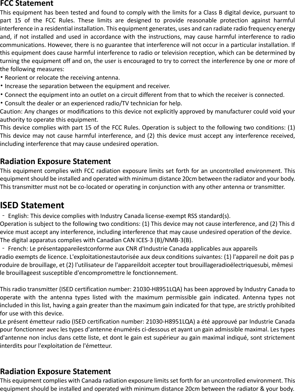 FCC Statement This equipment has been tested and found to comply with the limits for a Class B digital device, pursuant to part 15 of the FCC Rules. These limits are designed to provide reasonable protection against harmful interference in a residential installation. This equipment generates, uses and can radiate radio frequency energy and, if not installed and used in accordance with the instructions, may cause harmful interference to radio communications. However, there is no guarantee that interference will not occur in a particular installation. If this equipment does cause harmful interference to radio or television reception, which can be determined by turning the equipment off and on, the user is encouraged to try to correct the interference by one or more of the following measures: • Reorient or relocate the receiving antenna. • Increase the separation between the equipment and receiver. • Connect the equipment into an outlet on a circuit different from that to which the receiver is connected. • Consult the dealer or an experienced radio/TV technician for help. Caution: Any changes or modiﬁcations to this device not explicitly approved by manufacturer could void your authority to operate this equipment. This device complies with part 15 of the FCC Rules. Operation is subject to the following two conditions: (1) This device may not cause harmful interference, and (2) this device must accept any interference received, including interference that may cause undesired operation.  Radiation Exposure Statement This equipment complies with FCC radiation exposure limits set forth for an uncontrolled environment. This equipment should be installed and operated with minimum distance 20cm between the radiator and your body.  This transmitter must not be co-located or operating in conjunction with any other antenna or transmitter.  ISED Statement ‐ English: This device complies with Industry Canada license-exempt RSS standard(s). Operation is subject to the following two conditions: (1) This device may not cause interference, and (2) This device must accept any interference, including interference that may cause undesired operation of the device. The digital apparatus complies with Canadian CAN ICES-3 (B)/NMB-3(B). ‐ French: Le présentappareilestconforme aux CNR d&apos;Industrie Canada applicables aux appareils radio exempts de licence. L&apos;exploitationestautorisée aux deux conditions suivantes: (1) l&apos;appareil ne doit pas produire de brouillage, et (2) l&apos;utilisateur de l&apos;appareildoit accepter tout brouillageradioélectriquesubi, mêmesi le brouillageest susceptible d&apos;encompromettre le fonctionnement.  This radio transmitter (ISED certification number: 21030-H8951LQA) has been approved by Industry Canada to operate with the antenna types listed with the maximum permissible gain indicated. Antenna types not included in this list, having a gain greater than the maximum gain indicated for that type, are strictly prohibited for use with this device. Le présent émetteur radio (ISED certification number: 21030-H8951LQA) a été approuvé par Industrie Canada pour fonctionner avec les types d&apos;antenne énumérés ci-dessous et ayant un gain admissible maximal. Les types d&apos;antenne non inclus dans cette liste, et dont le gain est supérieur au gain maximal indiqué, sont strictement interdits pour l&apos;exploitation de l&apos;émetteur.   Radiation Exposure Statement This equipment complies with Canada radiation exposure limits set forth for an uncontrolled environment. This equipment should be installed and operated with minimum distance 20cm between the radiator &amp; your body.   