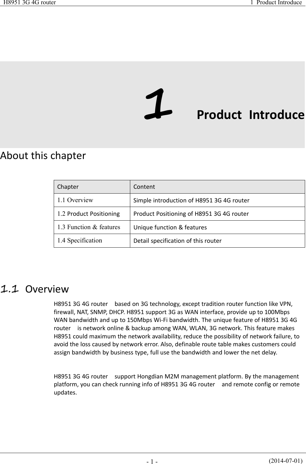 H8951 3G 4G router1 Product Introduce(2014-07-01)- 1 -1Product IntroduceAbout this chapterChapterContent1.1 OverviewSimple introduction of H8951 3G 4G router1.2 Product PositioningProduct Positioning of H8951 3G 4G router1.3 Function &amp; featuresUnique function &amp; features1.4 SpecificationDetail specification of this router1.1 OverviewH8951 3G 4G router based on 3G technology, except tradition router function like VPN,firewall, NAT, SNMP, DHCP. H8951 support 3G as WAN interface, provide up to 100MbpsWAN bandwidth and up to 150Mbps Wi-Fi bandwidth. The unique feature of H8951 3G 4Grouter is network online &amp; backup among WAN, WLAN, 3G network. This feature makesH8951 could maximum the network availability, reduce the possibility of network failure, toavoid the loss caused by network error. Also, definable route table makes customers couldassign bandwidth by business type, full use the bandwidth and lower the net delay.H8951 3G 4G router support Hongdian M2M management platform. By the managementplatform, you can check running info of H8951 3G 4G router and remote config or remoteupdates.