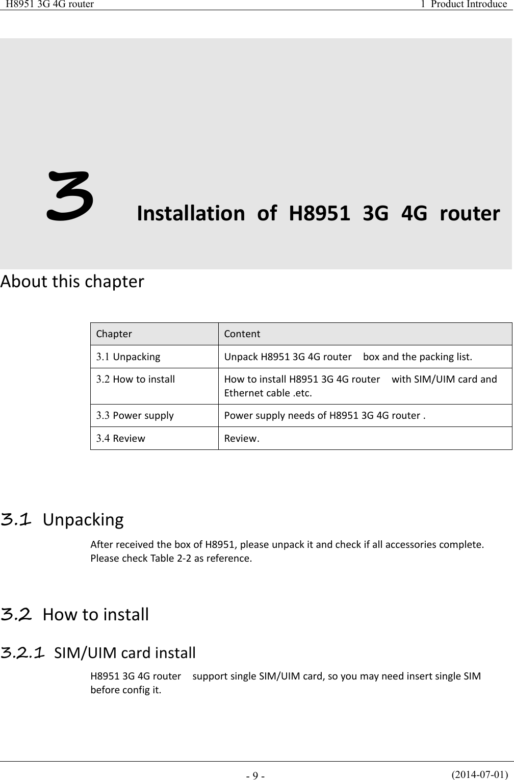 H8951 3G 4G router1 Product Introduce(2014-07-01)- 9 -3Installation of H8951 3G 4G routerAbout this chapterChapterContent3.1 UnpackingUnpack H8951 3G 4G router box and the packing list.3.2 How to installHow to install H8951 3G 4G router with SIM/UIM card andEthernet cable .etc.3.3 Power supplyPower supply needs of H8951 3G 4G router .3.4 ReviewReview.3.1 UnpackingAfter received the box of H8951, please unpack it and check if all accessories complete.Please check Table 2-2 as reference.3.2 How to install3.2.1 SIM/UIM card installH8951 3G 4G router support single SIM/UIM card, so you may need insert single SIMbefore config it.
