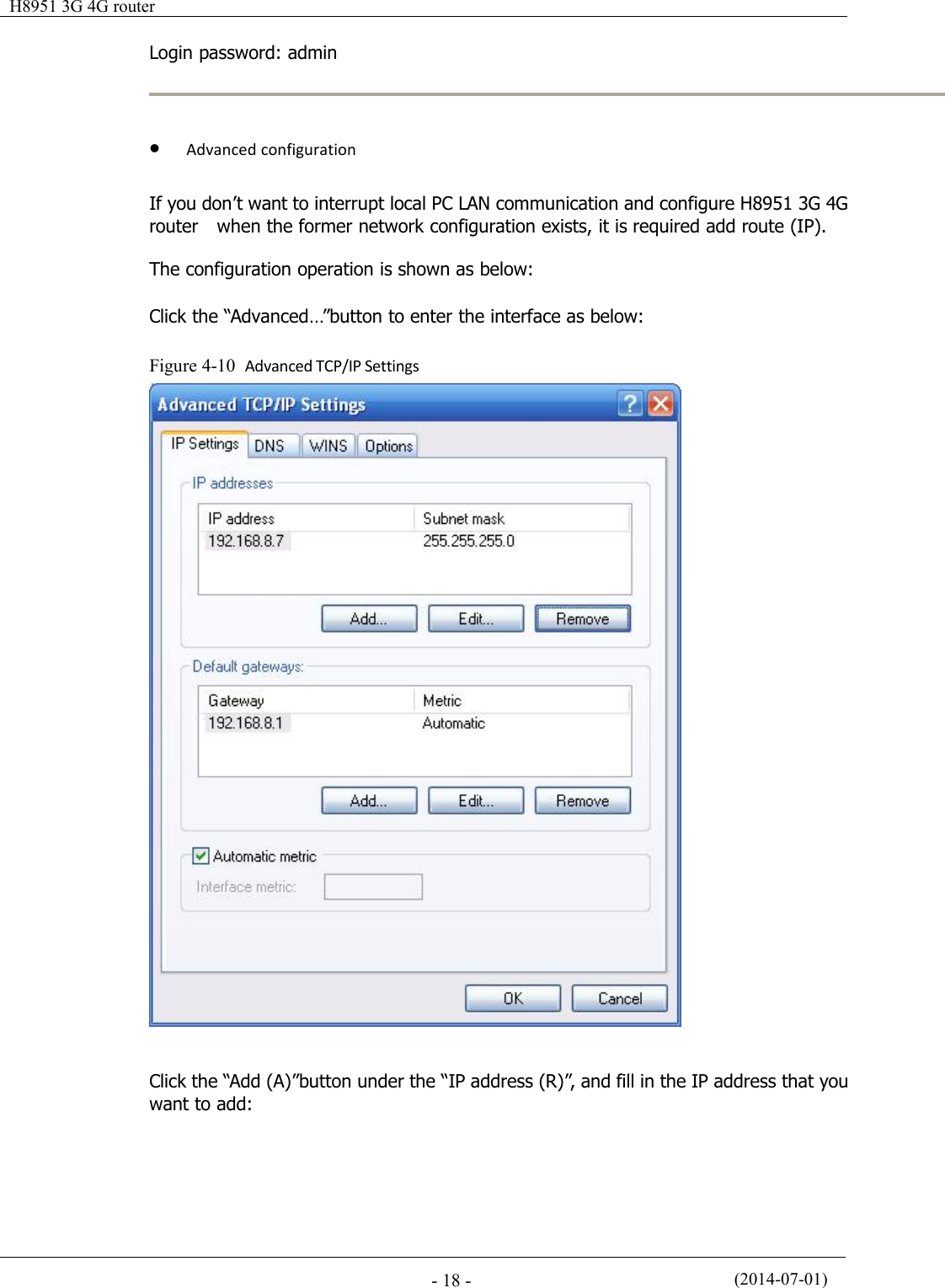 H8951 3G 4G router(2014-07-01)- 18 -Login password: adminAdvanced configurationIf you don’t want to interrupt local PC LAN communication and configure H8951 3G 4Grouter when the former network configuration exists, it is required add route (IP).The configuration operation is shown as below:Click the “Advanced…”button to enter the interface as below:Figure 4-10 Advanced TCP/IP SettingsClick the “Add (A)”button under the “IP address (R)”, and fill in the IP address that youwant to add: