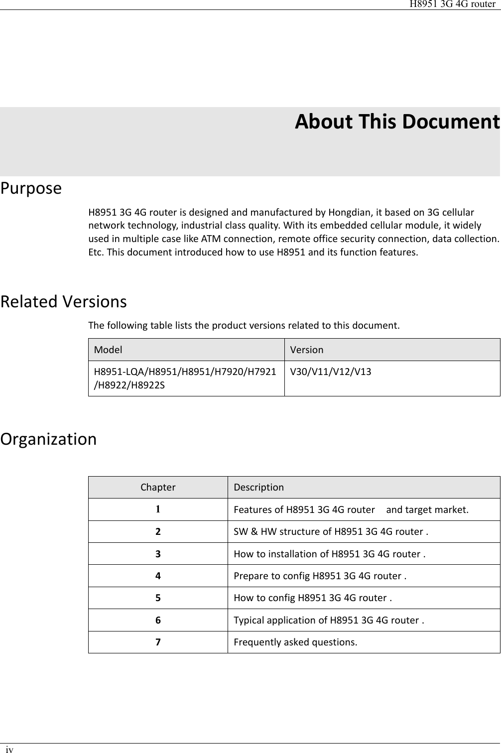 H8951 3G 4G routerivAbout This DocumentPurposeH8951 3G 4G router is designed and manufactured by Hongdian, it based on 3G cellularnetwork technology, industrial class quality. With its embedded cellular module, it widelyused in multiple case like ATM connection, remote office security connection, data collection.Etc. This document introduced how to use H8951 and its function features.Related VersionsThe following table lists the product versions related to this document.ModelVersionH8951-LQA/H8951/H8951/H7920/H7921/H8922/H8922SV30/V11/V12/V13OrganizationChapterDescription1Features of H8951 3G 4G router and target market.2SW &amp; HW structure of H8951 3G 4G router .3How to installation of H8951 3G 4G router .4Prepare to config H8951 3G 4G router .5How to config H8951 3G 4G router .6Typical application of H8951 3G 4G router .7Frequently asked questions.