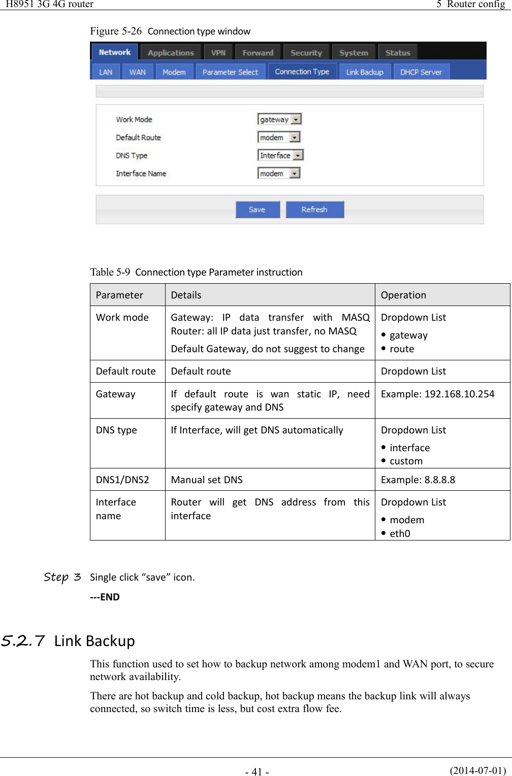 H8951 3G 4G router5 Router config(2014-07-01)- 41 -Figure 5-26 Connection type windowTable 5-9 Connection type Parameter instructionParameterDetailsOperationWork modeGateway: IP data transfer with MASQRouter: all IP data just transfer, no MASQDefault Gateway, do not suggest to changeDropdown ListgatewayrouteDefault routeDefault routeDropdown ListGatewayIf default route is wan static IP, needspecify gateway and DNSExample: 192.168.10.254DNS typeIf Interface, will get DNS automaticallyDropdown ListinterfacecustomDNS1/DNS2Manual set DNSExample: 8.8.8.8InterfacenameRouter will get DNS address from thisinterfaceDropdown Listmodemeth0Step 3 Single click “save” icon.---END5.2.7 Link BackupThis function used to set how to backup network among modem1 and WAN port, to securenetwork availability.There are hot backup and cold backup, hot backup means the backup link will alwaysconnected, so switch time is less, but cost extra flow fee.