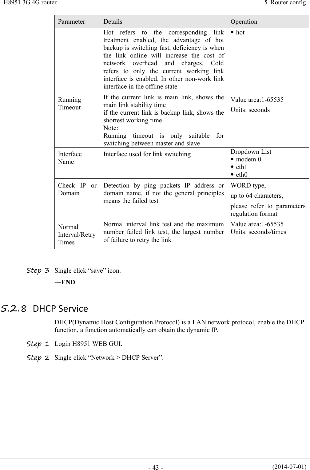 H8951 3G 4G router5 Router config(2014-07-01)- 43 -ParameterDetailsOperationHot refers to the corresponding linktreatment enabled, the advantage of hotbackup is switching fast, deficiency is whenthe link online will increase the cost ofnetwork overhead and charges. Coldrefers to only the current working linkinterface is enabled. In other non-work linkinterface in the offline statehotRunningTimeoutIf the current link is main link, shows themain link stability timeif the current link is backup link, shows theshortest working timeNote:Running timeout is only suitable forswitching between master and slaveValue area:1-65535Units: secondsInterfaceNameInterface used for link switchingDropdown Listmodem 0eth1eth0Check IP orDomainDetection by ping packets IP address ordomain name, if not the general principlesmeans the failed testWORD type,up to 64 characters,please refer to parametersregulation formatNormalInterval/RetryTimesNormal interval link test and the maximumnumber failed link test, the largest numberof failure to retry the linkValue area:1-65535Units: seconds/timesStep 3 Single click “save” icon.---END5.2.8 DHCP ServiceDHCP(Dynamic Host Configuration Protocol) is a LAN network protocol, enable the DHCPfunction, a function automatically can obtain the dynamic IP.Step 1 Login H8951 WEB GUI.Step 2 Single click “Network &gt; DHCP Server”.