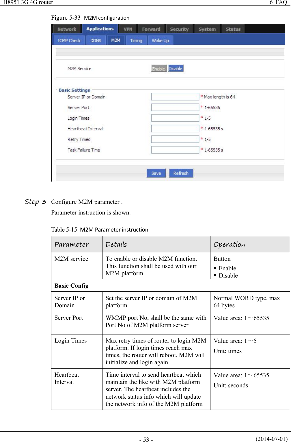 H8951 3G 4G router6 FAQ(2014-07-01)- 53 -Figure 5-33 M2M configurationStep 3 Configure M2M parameter .Parameter instruction is shown.Table 5-15 M2M Parameter instructionParameterDetailsOperationM2M serviceTo enable or disable M2M function.This function shall be used with ourM2M platformButtonEnableDisableBasic ConfigServer IP orDomainSet the server IP or domain of M2MplatformNormal WORD type, max64 bytesServer PortWMMP port No, shall be the same withPort No of M2M platform serverValue area: 1～65535Login TimesMax retry times of router to login M2Mplatform. If login times reach maxtimes, the router will reboot, M2M willinitialize and login againValue area: 1～5Unit: timesHeartbeatIntervalTime interval to send heartbeat whichmaintain the like with M2M platformserver. The heartbeat includes thenetwork status info which will updatethe network info of the M2M platformValue area: 1～65535Unit: seconds