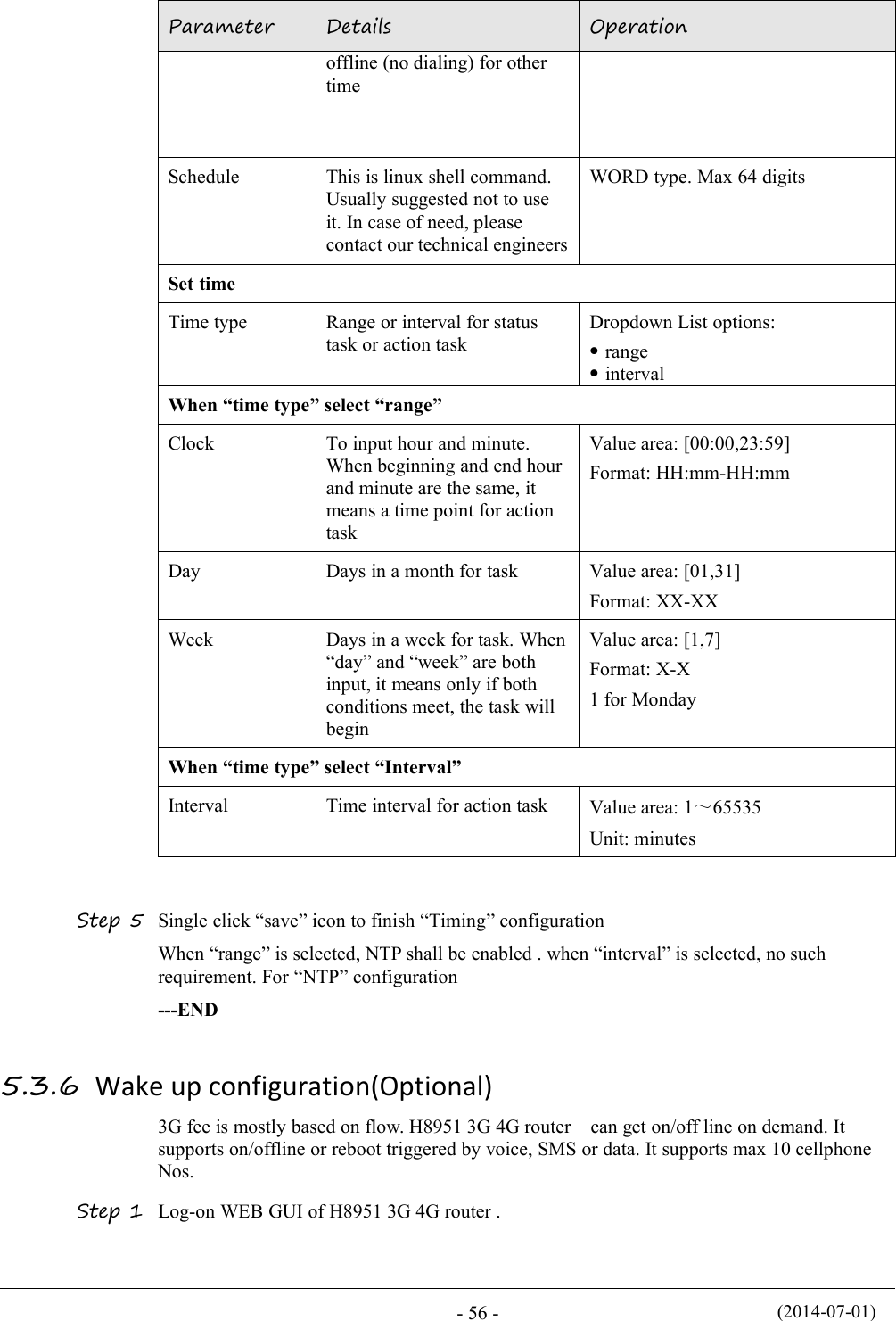 (2014-07-01)- 56 -ParameterDetailsOperationoffline (no dialing) for othertimeScheduleThis is linux shell command.Usually suggested not to useit. In case of need, pleasecontact our technical engineersWORD type. Max 64 digitsSet timeTime typeRange or interval for statustask or action taskDropdown List options:rangeintervalWhen “time type” select “range”ClockTo input hour and minute.When beginning and end hourand minute are the same, itmeans a time point for actiontaskValue area: [00:00,23:59]Format: HH:mm-HH:mmDayDays in a month for taskValue area: [01,31]Format: XX-XXWeekDays in a week for task. When“day” and “week” are bothinput, it means only if bothconditions meet, the task willbeginValue area: [1,7]Format: X-X1 for MondayWhen “time type” select “Interval”IntervalTime interval for action taskValue area: 1～65535Unit: minutesStep 5 Single click “save” icon to finish “Timing” configurationWhen “range” is selected, NTP shall be enabled . when “interval” is selected, no suchrequirement. For “NTP” configuration---END5.3.6 Wake up configuration(Optional)3G fee is mostly based on flow. H8951 3G 4G router can get on/off line on demand. Itsupports on/offline or reboot triggered by voice, SMS or data. It supports max 10 cellphoneNos.Step 1 Log-on WEB GUI of H8951 3G 4G router .