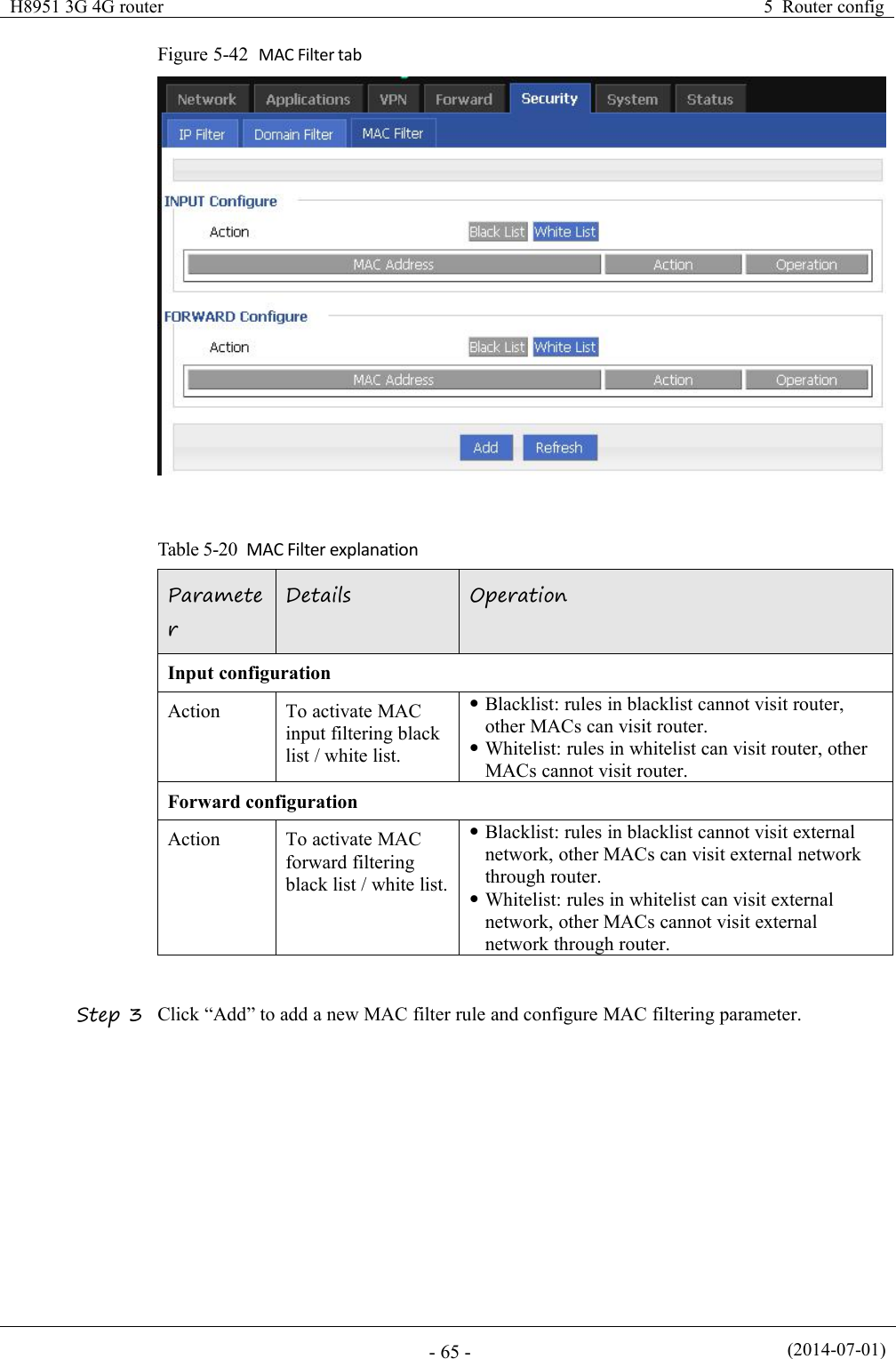 H8951 3G 4G router5 Router config(2014-07-01)- 65 -Figure 5-42 MAC Filter tabTable 5-20 MAC Filter explanationParameterDetailsOperationInput configurationActionTo activate MACinput filtering blacklist / white list.Blacklist: rules in blacklist cannot visit router,other MACs can visit router.Whitelist: rules in whitelist can visit router, otherMACs cannot visit router.Forward configurationActionTo activate MACforward filteringblack list / white list.Blacklist: rules in blacklist cannot visit externalnetwork, other MACs can visit external networkthrough router.Whitelist: rules in whitelist can visit externalnetwork, other MACs cannot visit externalnetwork through router.Step 3 Click “Add” to add a new MAC filter rule and configure MAC filtering parameter.