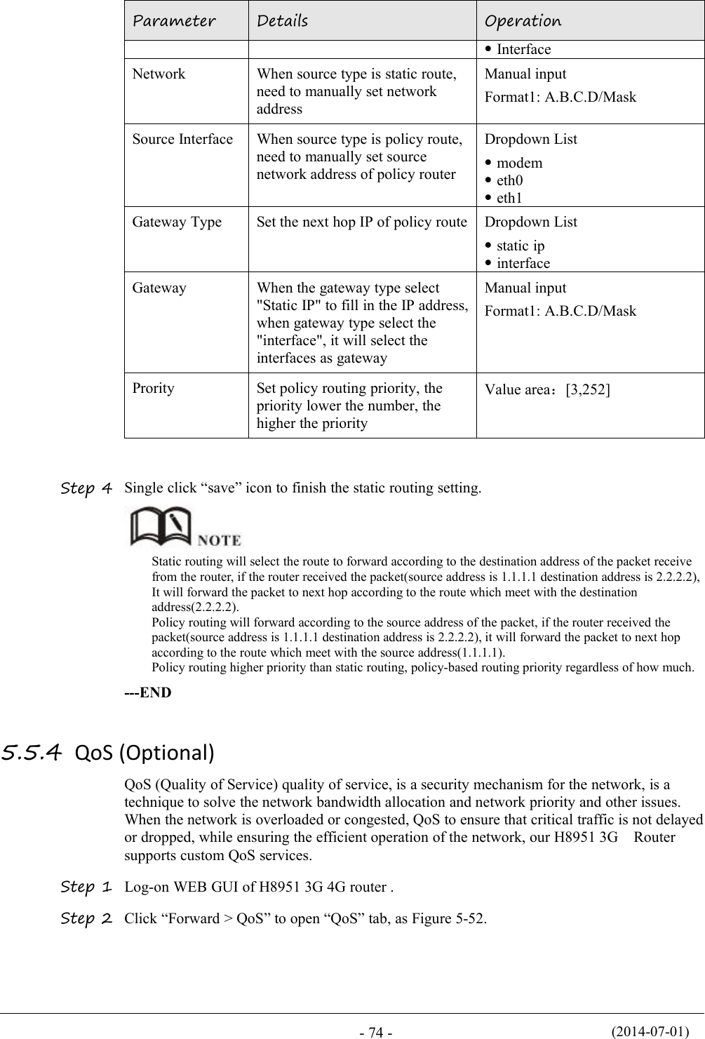 (2014-07-01)- 74 -ParameterDetailsOperationInterfaceNetworkWhen source type is static route,need to manually set networkaddressManual inputFormat1: A.B.C.D/MaskSource InterfaceWhen source type is policy route,need to manually set sourcenetwork address of policy routerDropdown Listmodemeth0eth1Gateway TypeSet the next hop IP of policy routeDropdown Liststatic ipinterfaceGatewayWhen the gateway type select&quot;Static IP&quot; to fill in the IP address,when gateway type select the&quot;interface&quot;, it will select theinterfaces as gatewayManual inputFormat1: A.B.C.D/MaskProritySet policy routing priority, thepriority lower the number, thehigher the priorityValue area：[3,252]Step 4 Single click “save” icon to finish the static routing setting.Static routing will select the route to forward according to the destination address of the packet receivefrom the router, if the router received the packet(source address is 1.1.1.1 destination address is 2.2.2.2),It will forward the packet to next hop according to the route which meet with the destinationaddress(2.2.2.2).Policy routing will forward according to the source address of the packet, if the router received thepacket(source address is 1.1.1.1 destination address is 2.2.2.2), it will forward the packet to next hopaccording to the route which meet with the source address(1.1.1.1).Policy routing higher priority than static routing, policy-based routing priority regardless of how much.---END5.5.4 QoS (Optional)QoS (Quality of Service) quality of service, is a security mechanism for the network, is atechnique to solve the network bandwidth allocation and network priority and other issues.When the network is overloaded or congested, QoS to ensure that critical traffic is not delayedor dropped, while ensuring the efficient operation of the network, our H8951 3G Routersupports custom QoS services.Step 1 Log-on WEB GUI of H8951 3G 4G router .Step 2 Click “Forward &gt; QoS” to open “QoS” tab, as Figure 5-52.