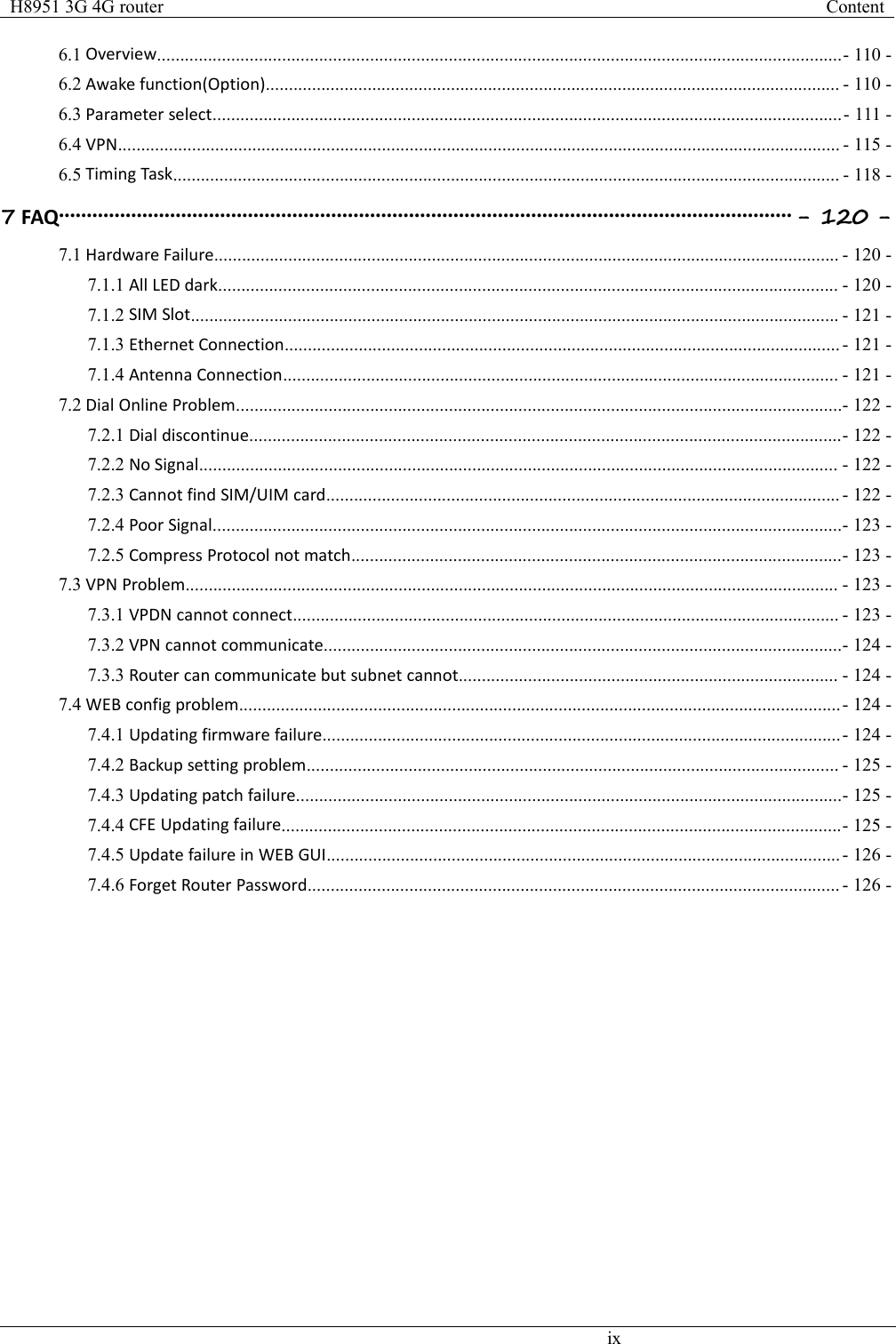 H8951 3G 4G routerContentix6.1 Overview....................................................................................................................................................- 110 -6.2 Awake function(Option)............................................................................................................................ - 110 -6.3 Parameter select........................................................................................................................................- 111 -6.4 VPN............................................................................................................................................................ - 115 -6.5 Timing Task................................................................................................................................................ - 118 -7FAQ.................................................................................................................................... - 120 -7.1 Hardware Failure....................................................................................................................................... - 120 -7.1.1 All LED dark...................................................................................................................................... - 120 -7.1.2 SIM Slot............................................................................................................................................ - 121 -7.1.3 Ethernet Connection........................................................................................................................ - 121 -7.1.4 Antenna Connection........................................................................................................................ - 121 -7.2 Dial Online Problem...................................................................................................................................- 122 -7.2.1 Dial discontinue................................................................................................................................- 122 -7.2.2 No Signal.......................................................................................................................................... - 122 -7.2.3 Cannot find SIM/UIM card............................................................................................................... - 122 -7.2.4 Poor Signal........................................................................................................................................- 123 -7.2.5 Compress Protocol not match..........................................................................................................- 123 -7.3 VPN Problem............................................................................................................................................. - 123 -7.3.1 VPDN cannot connect...................................................................................................................... - 123 -7.3.2 VPN cannot communicate................................................................................................................- 124 -7.3.3 Router can communicate but subnet cannot.................................................................................. - 124 -7.4 WEB config problem..................................................................................................................................- 124 -7.4.1 Updating firmware failure................................................................................................................- 124 -7.4.2 Backup setting problem................................................................................................................... - 125 -7.4.3 Updating patch failure......................................................................................................................- 125 -7.4.4 CFE Updating failure.........................................................................................................................- 125 -7.4.5 Update failure in WEB GUI............................................................................................................... - 126 -7.4.6 Forget Router Password................................................................................................................... - 126 -