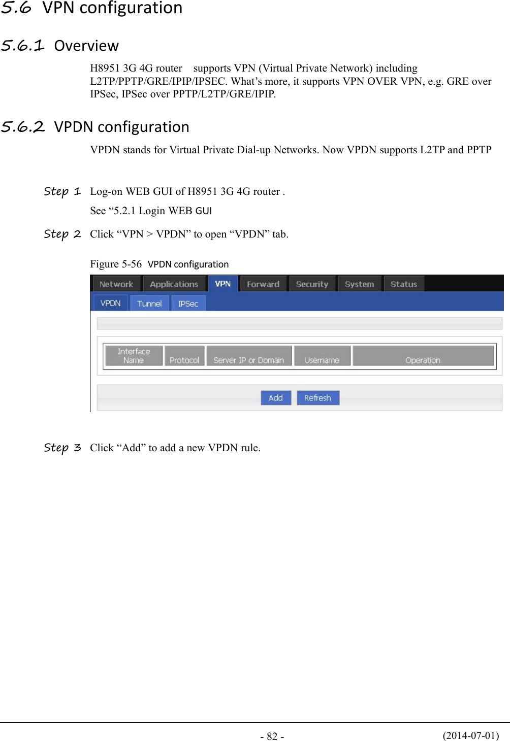 (2014-07-01)- 82 -5.6 VPN configuration5.6.1 OverviewH8951 3G 4G router supports VPN (Virtual Private Network) includingL2TP/PPTP/GRE/IPIP/IPSEC. What’s more, it supports VPN OVER VPN, e.g. GRE overIPSec, IPSec over PPTP/L2TP/GRE/IPIP.5.6.2 VPDN configurationVPDN stands for Virtual Private Dial-up Networks. Now VPDN supports L2TP and PPTPStep 1 Log-on WEB GUI of H8951 3G 4G router .See “5.2.1 Login WEB GUIStep 2 Click “VPN &gt; VPDN” to open “VPDN” tab.Figure 5-56 VPDN configurationStep 3 Click “Add” to add a new VPDN rule.