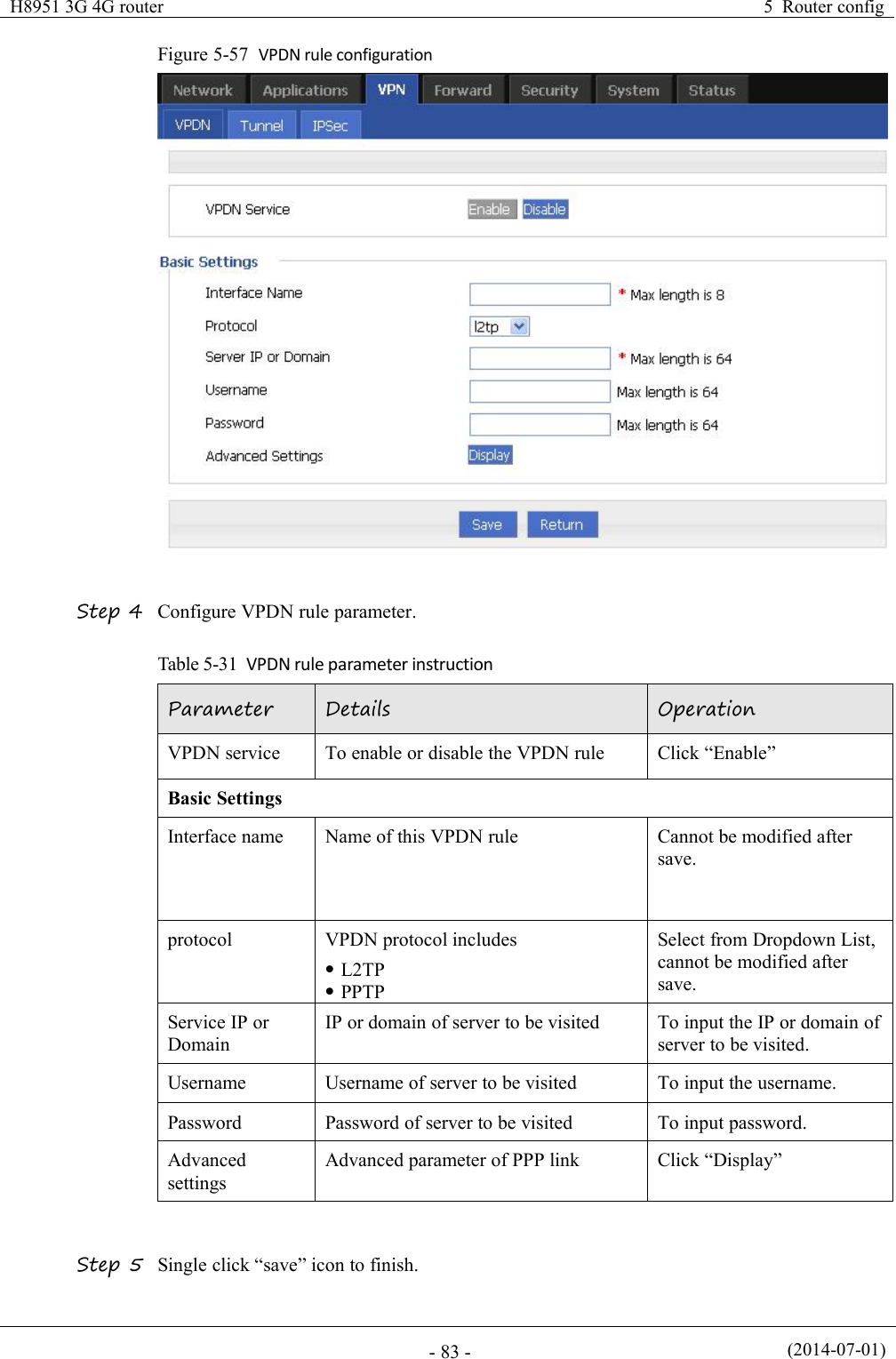 H8951 3G 4G router5 Router config(2014-07-01)- 83 -Figure 5-57 VPDN rule configurationStep 4 Configure VPDN rule parameter.Table 5-31 VPDN rule parameter instructionParameterDetailsOperationVPDN serviceTo enable or disable the VPDN ruleClick “Enable”Basic SettingsInterface nameName of this VPDN ruleCannot be modified aftersave.protocolVPDN protocol includesL2TPPPTPSelect from Dropdown List,cannot be modified aftersave.Service IP orDomainIP or domain of server to be visitedTo input the IP or domain ofserver to be visited.UsernameUsername of server to be visitedTo input the username.PasswordPassword of server to be visitedTo input password.AdvancedsettingsAdvanced parameter of PPP linkClick “Display”Step 5 Single click “save” icon to finish.