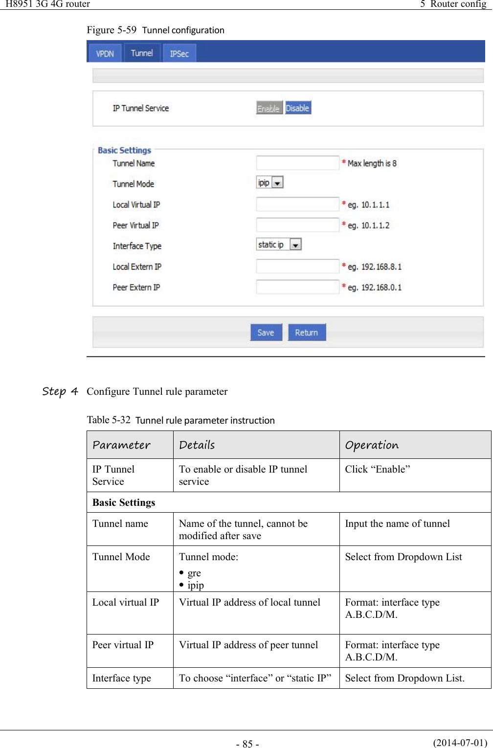 H8951 3G 4G router5 Router config(2014-07-01)- 85 -Figure 5-59 Tunnel configurationStep 4 Configure Tunnel rule parameterTable 5-32 Tunnel rule parameter instructionParameterDetailsOperationIP TunnelServiceTo enable or disable IP tunnelserviceClick “Enable”Basic SettingsTunnel nameName of the tunnel, cannot bemodified after saveInput the name of tunnelTunnel ModeTunnel mode:greipipSelect from Dropdown ListLocal virtual IPVirtual IP address of local tunnelFormat: interface typeA.B.C.D/M.Peer virtual IPVirtual IP address of peer tunnelFormat: interface typeA.B.C.D/M.Interface typeTo choose “interface” or “static IP”Select from Dropdown List.