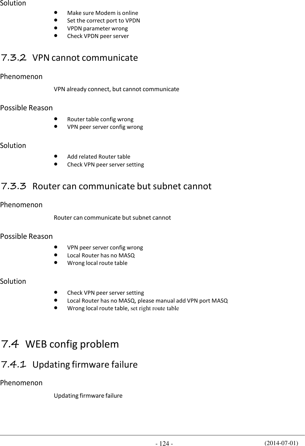 (2014-07-01) - 124 -    Solution     Make sure Modem is online  Set the correct port to VPDN  VPDN parameter wrong  Check VPDN peer server  7.3.2 VPN cannot communicate  Phenomenon   VPN already connect, but cannot communicate  Possible Reason    Router table config wrong  VPN peer server config wrong  Solution    Add related Router table  Check VPN peer server setting  7.3.3 Router can communicate but subnet cannot  Phenomenon   Router can communicate but subnet cannot  Possible Reason    VPN peer server config wrong  Local Router has no MASQ  Wrong local route table  Solution    Check VPN peer server setting  Local Router has no MASQ, please manual add VPN port MASQ  Wrong local route table, set right route table    7.4 WEB config problem  7.4.1 Updating firmware failure  Phenomenon   Updating firmware failure 