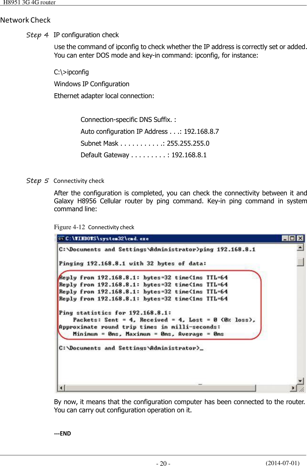  H8951 3G 4G router    (2014-07-01) - 20 -    Network Check  Step 4  IP configuration check Use the command of ipconfig to check whether the IP address is correctly set or added. You can enter DOS mode and key-in command: ipconfig, for instance:  C:\&gt;ipconfig  Windows IP Configuration  Ethernet adapter local connection:   Connection-specific DNS Suffix. :  Auto configuration IP Address . . .: 192.168.8.7 Subnet Mask . . . . . . . . . . .: 255.255.255.0 Default Gateway . . . . . . . . . : 192.168.8.1   Step 5  Connectivity check After the configuration is completed, you can check the connectivity between it and Galaxy  H8956  Cellular  router  by  ping  command.  Key-in  ping  command  in  system command line:   Figure 4-12  Connectivity check   By now, it means that the configuration computer has been connected to the router. You can carry out configuration operation on it.   ---END 