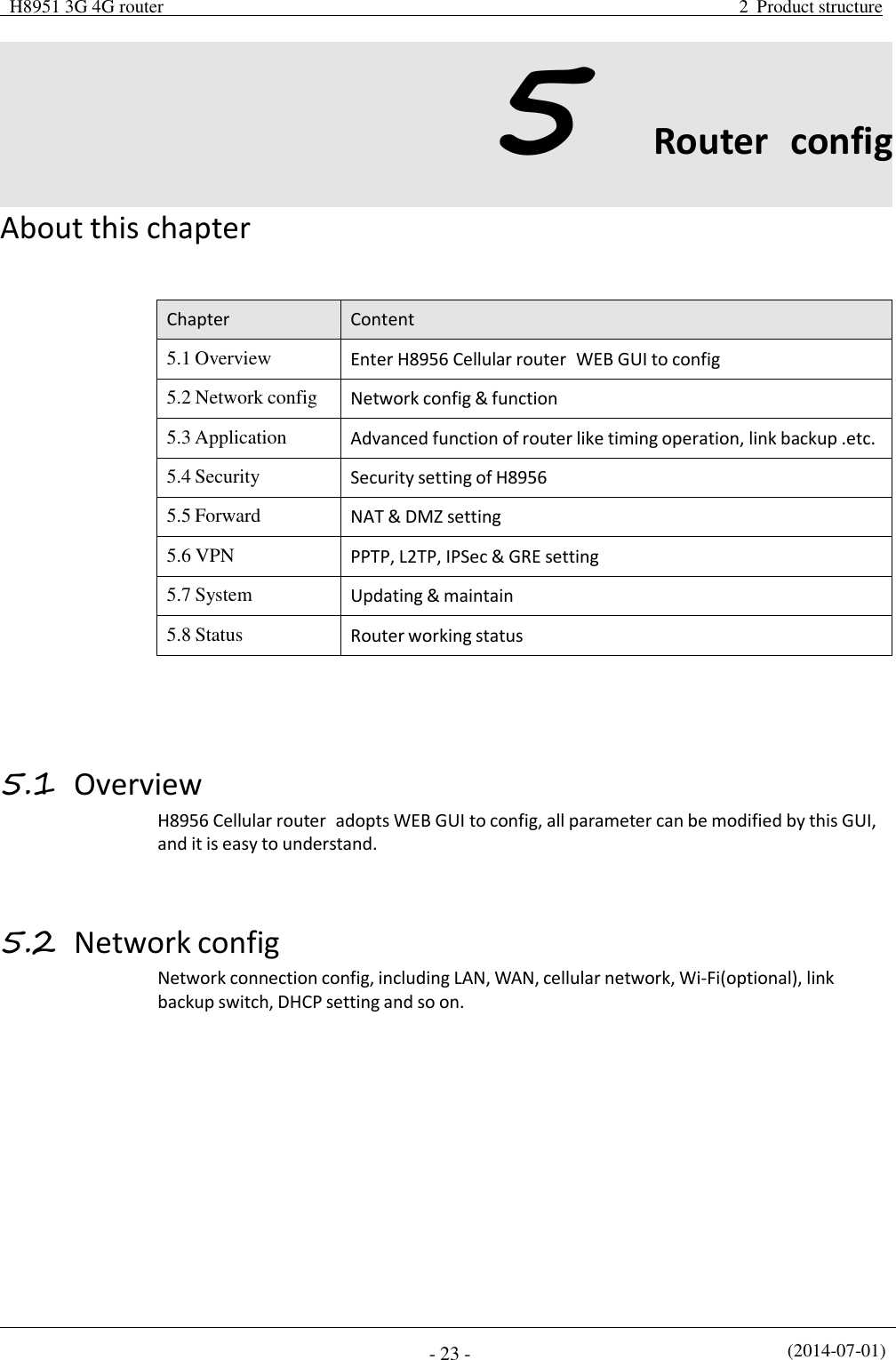 H8951 3G 4G router  2  Product structure (2014-07-01) - 23 -   5 Router  config  About this chapter    Chapter Content 5.1 Overview Enter H8956 Cellular router  WEB GUI to config 5.2 Network config Network config &amp; function 5.3 Application Advanced function of router like timing operation, link backup .etc. 5.4 Security Security setting of H8956 5.5 Forward NAT &amp; DMZ setting 5.6 VPN PPTP, L2TP, IPSec &amp; GRE setting 5.7 System Updating &amp; maintain 5.8 Status Router working status      5.1 Overview H8956 Cellular router  adopts WEB GUI to config, all parameter can be modified by this GUI, and it is easy to understand.    5.2 Network config Network connection config, including LAN, WAN, cellular network, Wi-Fi(optional), link backup switch, DHCP setting and so on. 