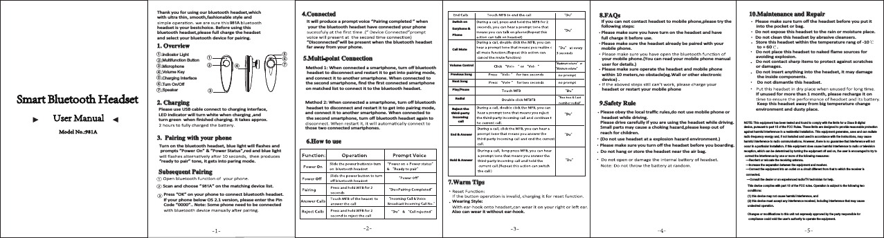 Call MuteVolume ControlPrevious SongNext SongPlay/PauseRedialReject the third-party incoming callEnd &amp; Answer Hold &amp; Answer Thank you for using our bluetooth headset,which with ultra thin, smooth,fashionable style and  headset is your bestchoice. Before using thisbluetooth headset,please full charge the headset and select your bluetooth device for pairing.2YHUYLHZ&amp;KDUJLQJPlease use USB cable connect to charging interface, LED indicator will turn white when charging ,and ƚƵƌŶŐƌĞĞŶǁŚĞŶĮŶŝƐŚĞĚĐŚĂƌŐŝŶŐ͘/ƚƚĂŬĞƐĂƉƉƌŽǆ͘3DLULQJZLWK\RXUSKRQHdƵƌŶŽŶƚŚĞďůƵĞƚŽŽƚŚŚĞĂĚƐĞƚ͕ďůƵĞůŝŐŚƚǁŝůůŇĂƐŚĞƐĂŶĚ prompts &rdquo;Power On&rdquo; &amp; &rdquo;Power Status&rdquo;,red and blue light &ldquo;ready to pair&rdquo; tone, it gets into paring mode.6XEVHTXHQW3DLULQJScan and choose &ldquo;         &rdquo; on the matching device list.Press &ldquo;OK&rdquo; on your phone to connect bluetooth headset. /ĨǇŽƵƌƉŚŽŶĞďĞůŽǁK^Ϯ͘ϭǀĞƌƐŝŽŶ͕ƉůĞĂƐĞĞŶƚĞƌƚŚĞWŝŶCode &ldquo;0000&rdquo;.. Note: Some phone need to be connected &amp;RQQHFWHG/ƚǁŝůůƉƌŽĚƵĐĞĂƉƌŽŵƉƚǀŽŝĐĞ͞WĂŝƌŝŶŐĐŽŵƉůĞƚĞĚ͟ǁŚĞŶ your the bluetooth headset have connected your phone &ldquo;Disconnected&rdquo;will be present when the bluetooth headset far away from your phone. 0XOWLSRLQW&amp;RQQHFWLRQDĞƚŚŽĚϭ͗tŚĞŶĐŽŶŶĞĐƚĞĚĂƐŵĂƌƚƉŚŽŶĞ͕ƚƵƌŶŽīďůƵĞƚŽŽƚŚ headset to disconnect and restart it to get into pairing mode, ĂŶĚĐŽŶŶĞĐƚŝƚƚŽĂŶŽƚŚĞƌƐŵĂƌƚƉŚŽŶĞ͘tŚĞŶĐŽŶŶĞĐƚĞĚƚŽƚŚĞƐĞĐŽŶĚƐŵĂƌƚƉŚŽŶĞ͕ĮŶĚƚŚĞĮƌƐƚĐŽŶŶĞĐƚĞĚƐŵĂƌƚƉŚŽŶĞon matched list to connect it to the bluetooth headset.DĞƚŚŽĚϮ͗tŚĞŶĐŽŶŶĞĐƚĞĚĂƐŵĂƌƚƉŚŽŶĞ͕ƚƵƌŶŽīďůƵĞƚŽŽƚŚ headset to disconnect and restart it to get into pairing mode, ĂŶĚĐŽŶŶĞĐƚŝƚƚŽĂŶŽƚŚĞƌƐŵĂƌƚƉŚŽŶĞ͘tŚĞŶĐŽŶŶĞĐƚĞĚƚŽƚŚĞƐĞĐŽŶĚƐŵĂƌƚƉŚŽŶĞ͕ƚƵƌŶŽīďůƵĞƚŽŽƚŚŚĞĂĚƐĞƚĂŐĂŝŶƚŽthose two connected smartphones.+RZWRXVHSwitch on Earphone &amp; Phone:DUP7LSVtĞĂƌŝŶŐ^ƚǇůĞ͗Also can wear it without ear-hook.)$4V/ĨǇŽƵĐĂŶŶŽƚĐŽŶƚĂĐƚŚĞĂĚƐĞƚƚŽŵŽďŝůĞƉŚŽŶĞ͕ƉůĞĂƐĞƚƌǇƚŚĞfollowing steps:Please make sure you have turn on the headset and have full charge it before use.Please make sure the headset already be paired with your mobile phone.your mobile phone.(You can read your mobile phone manual user for details.)Please make sure operate the headset and mobile phone ǁŝƚŚŝŶϭϬŵĞƚĞƌƐ͕ŶŽŽďƐƚĂĐůĞ;ĞŐ͘tĂůůŽƌŽƚŚĞƌĞůĞĐƚƌŽŶŝĐdevice) .headset or restart your mobile phone6DIHW\5XOHDo not hang or store the headset near the air bag.WůĞĂƐĞŵĂŬĞƐƵƌĞǇŽƵƚƵƌŶŽīƚŚĞŚĞĂĚƐĞƚďĞĨŽƌĞǇŽƵďŽĂƌĚŝŶŐ͘;ŽŶŽƚƵƐĞŚĞĂĚƐĞƚĂƚĂĞǆƉůŽƐŝŽŶŚĂǌĂƌĚĞŶǀŝƌŽŶŵĞŶƚ͘ͿWůĞĂƐĞŽďĞǇƚŚĞůŽĐĂůƚƌĂĸĐƌƵůĞƐ͕ĚŽŶŽƚƵƐĞŵŽďŝůĞƉŚŽŶĞŽƌ headset while driving.Please drive carefully if you are using the headset while driving.^ŵĂůůƉĂƌƚƐŵĂǇĐĂƵƐĞĂĐŚŽŬŝŶŐŚĂǌĂƌĚ͕ƉůĞĂƐĞŬĞĞƉŽƵƚŽĨreach for children.0DLQWHQDQFHDQG5HSDLUWůĞĂƐĞŵĂŬĞƐƵƌĞƚƵƌŶŽīƚŚĞŚĞĂĚƐĞƚďĞĨŽƌĞǇŽƵƉƵƚŝƚ into the pocket or bag.ŽŶŽƚĞǆƉŽƐĞƚŚŝƐŚĞĂĚƐĞƚƚŽƚŚĞƌĂŝŶŽƌŵŽŝƐƚƵƌĞƉůĂĐĞ͘Do not clean this headset by abrasive cleansers.^ƚŽƌĞƚŚŝƐŚĞĂĚƐĞƚǁŝƚŚŝŶƚŚĞƚĞŵƉĞƌĂƚƵƌĞƌĂŶŐŽĨͲϭϬ to + 60 .ŽŶŽƚƉůĂĐĞƚŚŝƐŚĞĂĚƐĞƚƚŽŶĂŬĞĚŇĂŵĞƐŽƵƌĐĞƐĨŽƌĂǀŽŝĚŝŶŐĞǆƉůŽƐŝŽŶ͘Do not contact sharp items to protect against scratches or damages.Do not insert anything into the headset, it may damage the inside components.Do not dismantle this headset./ĨƵŶƵƐĞĚĨŽƌŵŽƌĞƚŚĂŶϭŵŽŶƚŚ͕ƉůĞĂƐĞƌĞĐŚĂƌŐĞŝƚŽŶ Keep this headset away from big temperature change environment and dusty place.①②④⑤⑦⑥③①.②.③.④.⑤.⑥.⑦.Model No.:981A 981A 981A Indicator LightMultifunction ButtonMicrophoneVolume KeyCharging InterfaceTurn On/OffSpeakerNOTE: This equipment has been tested and found to comply with the limits for a Class B digitaldevice, pursuant to part 15 of the FCC Rules. These limits are designed to provide reasonable protectionagainst harmful interference in a residential installation. This equipment generates, uses and can radiateradio frequency energy and, if not installed and used in accordance with the instructions, may causeharmful interference to radio communications. However, there is no guarantee that interference will notoccur in a particular installation. If this equipment does cause harmful interference to radio or televisionreception, which can be determined by turning the equipment off and on, the user is encouraged to try tocorrect the interference by one or more of the following measures:&mdash;Reorient or relocate the receiving antenna.&mdash;Increase the separation between the equipment and receiver.&mdash;Connect the equipment into an outlet on a circuit different from that to which the receiver isconnected.&mdash;Consult the dealer or an experienced radio/TV technician for help.This device complies with part 15 of the FCC rules. Operation is subject to the following twoconditions:(1) this device may not cause harmful interference, and(2) this device must accept any interference received, including interference that may causeundesired operation.Changes or modifications to this unit not expressly approved by the party responsible forcompliance could void the user's authority to operate the equipment.