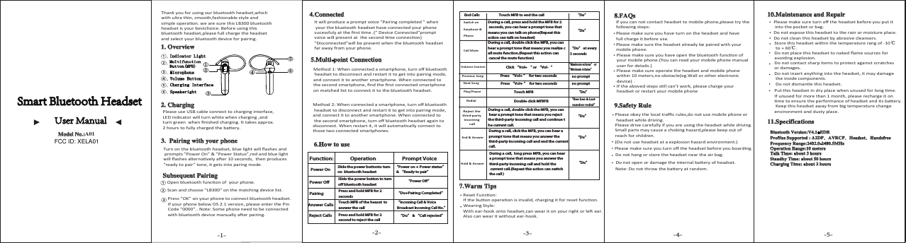 End Calls &ldquo;Du&rdquo;Call MuteVolume Control&ldquo;Du&rdquo; at every 3 seconds&ldquo;Maximum volume&rdquo; or &ldquo;Minimum volume&rdquo; &ldquo;Du&rdquo;Previous SongNext SongPlay/PauseRedialReject the third-party incoming callEnd &amp; Answer Hold &amp; Answer &ldquo;Du&rdquo;&ldquo;Du&rdquo;&ldquo;Du&rdquo;&ldquo;Du&rdquo;&ldquo;Bee bee &amp; Last    number redial&rdquo;-1- -2- -3- -4- -5-Function:Power OnSlide the power buttonto turn on  bluetooth headsetSlide the power button to turn off bluetooth headset&ldquo;Power on + Power status&rdquo;  &amp; &ldquo;Ready to pair&rdquo; &ldquo;Power Off&rdquo;Power Off&ldquo;Incoming Call &amp; Voice Broadcast Incoming Call No.&rdquo;Operation Prompt VoicePairingAnswer CallsReject CallsPress and hold MFB for 2 secondsTouch MFB of the heaset  to answer the call Press and hold MFB for 2 second to reject the call       &ldquo;Du&rdquo; &amp; &ldquo;Call rejected&rdquo;&ldquo;Du+Pairing Completed&rdquo; ①⑤⑥④②③no promptno promptSmart Bluetooth HeadsetUser Manual Model No.:LB300Thank you for using our bluetooth headset,which with ultra thin, smooth,fashionable style and  simple operaon. we are sure this LB300 bluetoothheadset is your bestchoice. Before using thisbluetooth headset,please full charge the headset and select your bluetooth device for pairing.1. Overview Indicator LightMultifunction Button(MFB) Speakeright Charging Interface Volume Button Microphone2. ChargingPlease use USB cable connect to charging interface, LED indicator will turn white when charging ,and turn green  when ﬁnished charging. It takes approx.2 hours to fully charged the baery.3.  Pairing with your phoneTurn on the bluetooth headset, blue light will ﬂashes and prompts &rdquo;Power On&rdquo; &amp; &rdquo;Power Status&rdquo;,red and blue light will ﬂashes alternavely aer 10 seconds,  then produces &ldquo;ready to pair&rdquo; tone, it gets into paring mode.Subsequent PairingOpen bluetooth funcon of  your phone.Scan and choose &rdquo;LB300&rdquo; on the matching device list.Press &ldquo;OK&rdquo; on your phone to connect bluetooth headset. If your phone below OS 2.1 version, please enter the Pin Code &ldquo;0000&rdquo;.. Note: Some phone need to be connected with bluetooth device manually aer pairing.4.ConnectedIt will produce a prompt voice &ldquo;Pairing completed &rdquo; when your the bluetooth headset have connected your phone sucessfuly at the ﬁrst me .(&rdquo; Device Connected&rdquo;prompt voice will present at  the second me connecon) &ldquo;Disconnected&rdquo;will be present when the bluetooth headset far away from your phone. 5.Multi-point ConnectionMethod 1: When connected a smartphone, turn oﬀ bluetooth headset to disconnect and restart it to get into pairing mode, and connect it to another smartphone. When connected to the second smartphone, ﬁnd the ﬁrst connected smartphone on matched list to connect it to the bluetooth headset.Method 2: When connected a smartphone, turn oﬀ bluetooth headset to disconnect and restart it to get into pairing mode, and connect it to another smartphone. When connected to the second smartphone, turn oﬀ bluetooth headset again to disconnect. When restart it, it will automacally connect to those two connected smartphones.6.How to use Switch on Earphone &amp; PhoneTouch MFB to end the callDuring a call, press and hold the MFB for 2 seconds, you can hear a prompt tone that means you can talk on phone(Repeat this action can talk on headset)During a call, double click the MFB, you can hear a prompt tone that means you realize call mute function.(Repeat this action can cancel the mute function)Click &ldquo;Vol+ &ldquo; or &ldquo;Vol-&ldquo;Press &ldquo;Vol+ &rdquo;  for two secondsPress &ldquo;Vol+ &rdquo;  for two secondsTouch MFBDouble click MFBFBDuring a call, double click the MFB, you can hear a prompt tone that means you reject the third-party incoming call and continue the current call.During a call, click the MFB, you can hear a prompt tone that means you answer the third-party incoming call and end the currentcall.During a call,  long press MFB, you can hear a prompt tone that means you answer the third-party incoming call and hold the current call.(Repeat this action can switch the call )7.Warm TipsReset Funcon:If the buon operaon is invalid, charging it for reset funcon. Wearing Style:With ear-hook onto headset,can wear it on your right or le ear.Also can wear it without ear-hook.8.FAQsIf you can not contact headset to mobile phone,please try thefollowing steps:Please make sure you have turn on the headset and have full charge it before use.Please make sure the headset already be paired with your mobile phone.Please make sure you have open the bluetooth funcon of  your mobile phone.(You can read your mobile phone manual user for details.)Please make sure operate the headset and mobile phone within 10 meters,no obstacle(eg.Wall or other electronic device) .If the aboved steps sll can&rsquo;t work, please charge your headset or restart your mobile phone9.Safety RuleNote: Do not throw the baery at random.Do not open or damage the internal baery of headset.Do not hang or store the headset near the air bag.Please make sure you turn oﬀ the headset before you boarding.(Do not use headset at a explosion hazard environment.)Please obey the local traﬃc rules,do not use mobile phone or headset while driving.Please drive carefully if you are using the headset while driving.Small parts may cause a choking hazard,please keep out of reach for children.10.Maintenance and RepairPlease make sure turn oﬀ the headset before you put it into the pocket or bag.Do not expose this headset to the rain or moisture place.Do not clean this headset by abrasive cleansers.Store this headset within the temperature rang of -10℃ to + 60℃.Do not place this headset to naked ﬂame sources for avoiding explosion.Do not contact sharp items to protect against scratches or damages.Do not insert anything into the headset, it may damage the inside components.Do not dismantle this headset.Put this headset in dry place when unused for long me. If unused for more than 1 month, please recharge it on me to ensure the performance of headset and its baery. Keep this headset away from big temperature change environment and dusty place.11.SpecificationsBluetooth Version:V4.1+EDRProfiles Supported : A2DP、AVRCP、Headset、HandsfreeFrequency Range:2402.0-2480.5MHzOperation Range:10 metersTalk Time: about 3 hoursStandby Time: about 50 hoursCharging Time: about 2 hoursModel No.:A01FCC ID: XELA01