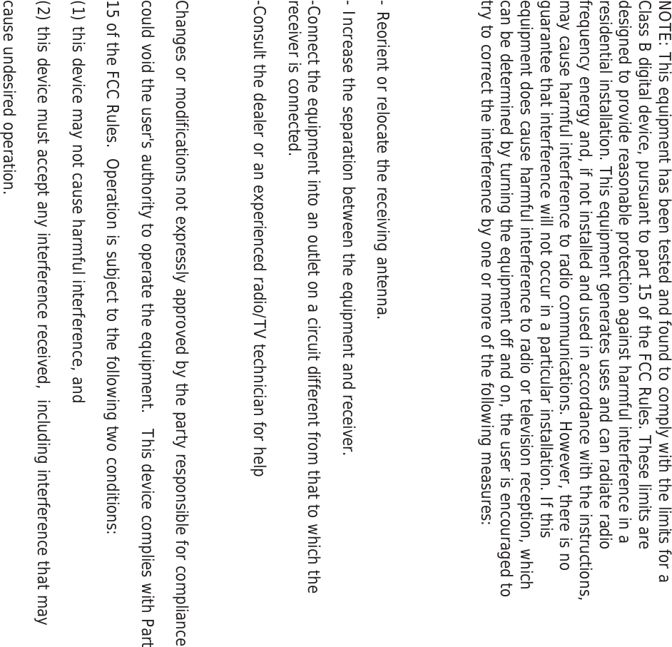 NOTE: This equipment has been tested and found to comply with the limits for a Class B digital device, pursuant to part 15 of the FCC Rules. These limits are designed to provide reasonable protection against harmful interference in a residential installation. This equipment generates uses and can radiate radio frequency energy and, if not installed and used in accordance with the instructions, may cause harmful interference to radio communications. However, there is no guarantee that interference will not occur in a particular installation. If this equipment does cause harmful interference to radio or television reception, which can be determined by turning the equipment off and on, the user is encouraged to try to correct the interference by one or more of the following measures:   - Reorient or relocate the receiving antenna. - Increase the separation between the equipment and receiver. -Connect the equipment into an outlet on a circuit different from that to which the receiver is connected. -Consult the dealer or an experienced radio/TV technician for help  Changes or modifications not expressly approved by the party responsible for compliance  could void the user's authority to operate the equipment.   This device complies with Part 15 of the FCC Rules.  Operation is subject to the following two conditions:  (1) this device may not cause harmful interference, and  (2) this device must accept any interference received,  including interference that may cause undesired operation.    
