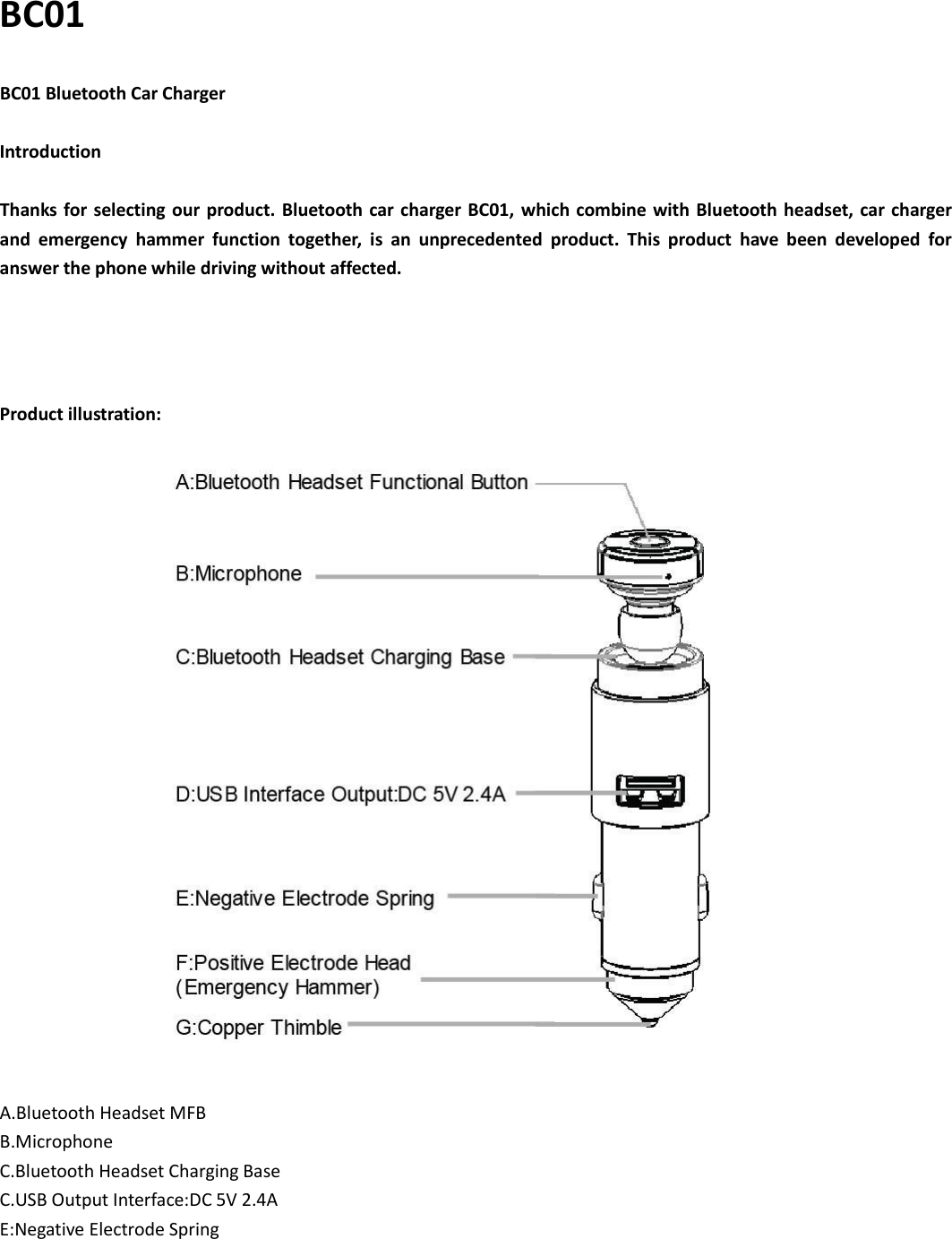 BC01 BC01 Bluetooth Car Charger  Introduction  Thanks for selecting  our product.  Bluetooth car charger  BC01,  which combine with Bluetooth headset, car charger and  emergency  hammer  function  together,  is  an  unprecedented  product.  This  product  have  been  developed  for   answer the phone while driving without affected.     Product illustration:            A.Bluetooth Headset MFB B.Microphone C.Bluetooth Headset Charging Base C.USB Output Interface:DC 5V 2.4A E:Negative Electrode Spring 