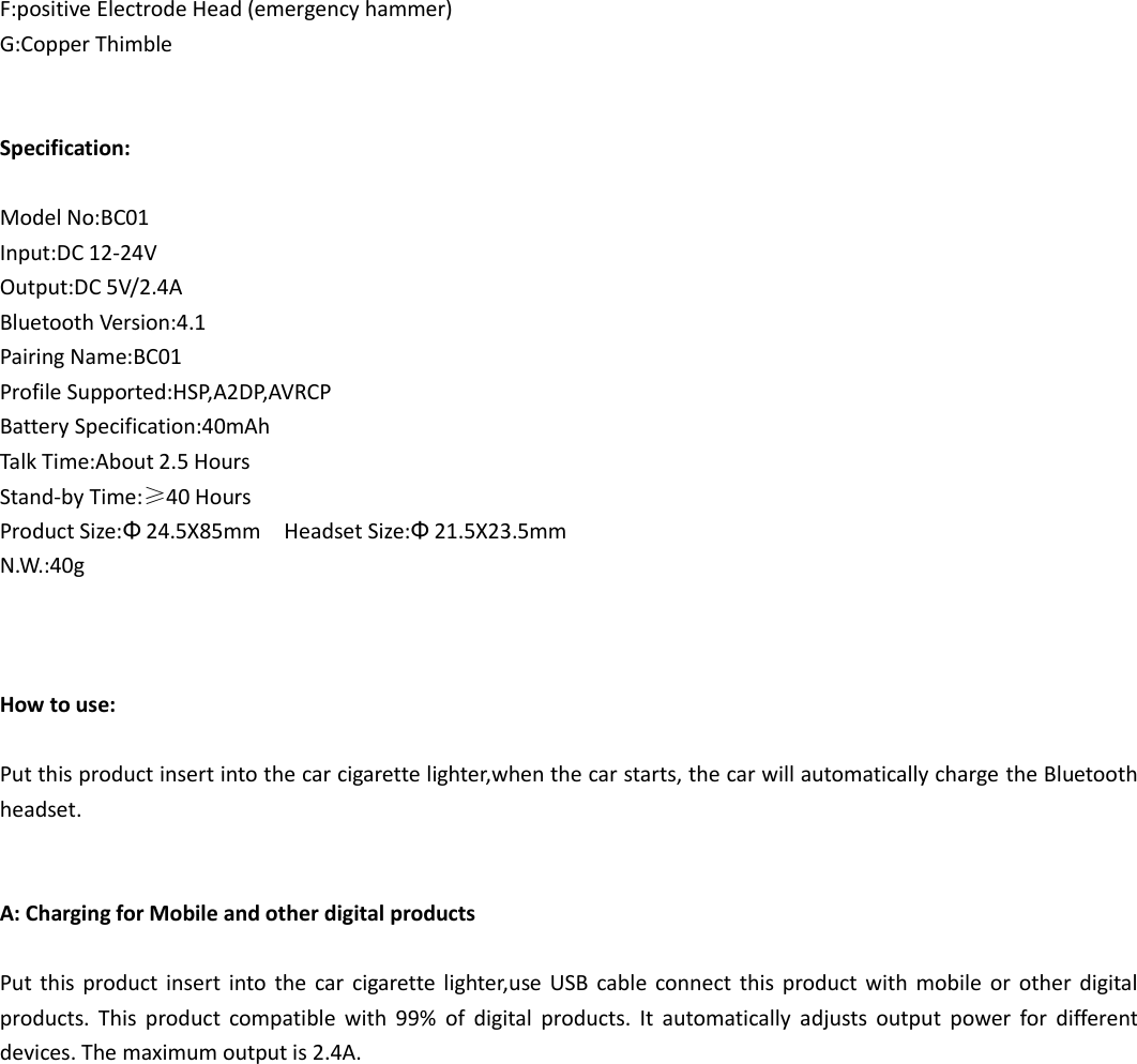 F:positive Electrode Head (emergency hammer) G:Copper Thimble   Specification:  Model No:BC01 Input:DC 12-24V Output:DC 5V/2.4A Bluetooth Version:4.1  Pairing Name:BC01 Profile Supported:HSP,A2DP,AVRCP Battery Specification:40mAh Talk Time:About 2.5 Hours Stand-by Time:&ge;40 Hours Product Size:&Phi;24.5X85mm    Headset Size:&Phi;21.5X23.5mm   N.W.:40g    How to use:  Put this product insert into the car cigarette lighter,when the car starts, the car will automatically charge the Bluetooth headset.   A: Charging for Mobile and other digital products    Put this product  insert  into  the  car  cigarette lighter,use  USB  cable  connect  this product  with  mobile  or  other  digital products.  This  product  compatible  with  99%  of  digital  products.  It  automatically  adjusts  output  power  for  different devices. The maximum output is 2.4A. 