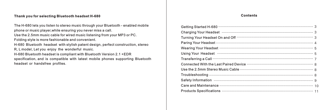 Thank you for selecting Bluetooth headset H-680The H-680 lets you listen to stereo music through your Bluetooth - enabled mobile phone or music player,while ensuring you never miss a call.Use the 2.5mm music cable for wired music listening from your MP3 or PC.Folding style is more fashionable and convenient.H-680 Bluetooth headset with stylish patent design, perfect construction, stereo R, L model, Let you enjoy the wonderful music.H-680 Bluetooth headset is compliant with Bluetooth Version 2.1 +EDR specification,and is compatible with latest mobile phones supporting Bluetooth headset or handsfree profiles.Getting Started H-680Charging Your HeadsetTurning Your Headset On and OffParing Your HeadsetWearing Your HeadsetUsing Your HeadsetTransferring a CallConnected With the Last Paired DeviceUse the 2.5mm Stereo Music CableTroubleshootingSafety InformationCare and MaintenanceProducts SpecificationsContents.......................................................................................................................................................................................................................................................................................................................................................................................................................................................................................................................................................................................................................................................................................................................................................................................................................................................................................................................................................................................................................................................................333455788891011 