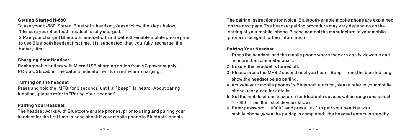 Getting Started H-680To use your H-680 Stereo Bluetooth headset,please follow the steps below, 1.Ensure your Bluetooth headset is fully charged. 2.Pair your charged Bluetooth headset with a Bluetooth-enable mobile phone prior to use Bluetooth headset first time,it is suggested that you fully recharge the  battery first.Charging Your HeadsetRechargeable battery with Micro-USB charging option from AC power supply,PC via USB cable, The battery indicator will turn red when charging.Turning on the headsetPress and hold the MFB for 3 seconds until a "beep" is heard.About paringfunction, please refer to "Paring Your Headset".Pairing Your HeadsetThe headset works with Bluetooth-enable phones, prior to using and pairing yourheadset for the first time ,please check if your mobile phone is Bluetooth-enable.The pairing instructions for typical Bluetooth-enable mobile phone are explained on the next page.The headset pairing procedure may vary depending on the setting of your mobile phone.Please contact the manufacture of your mobile phone or its agent further information.Pairing Your Headset1. Press the headset and the mobile phone where they are easily viewable and     no more than one meter apart.2. Ensure the headset is turned off.3. Please press the MFB 2 second until you hear&ldquo;Beep&rdquo;Tone,the blue led long      show,the headset being pariing,4. Activate your mobile phones's Bluetooth function,please refer to your mobile    phone user guide for details.5. Set the mobile phone to search for Bluetooth devices within range and select  &ldquo;H-680&rdquo;from the list of devices shown.6. Enter password &ldquo;0000&rdquo;and press&ldquo;ok&rdquo;to pair your headset with    mobile phone ,when the pairing is completed , the headset enters in standby- 3 - - 4 -