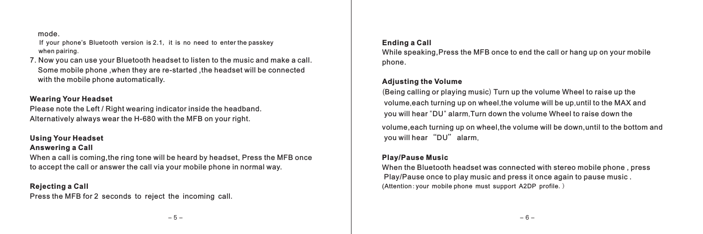     mode.   If your phone&rsquo;s Bluetooth version is 2.1, it is no need to enter the passkey     when pairing.7. Now you can use your Bluetooth headset to listen to the music and make a call.    Some mobile phone ,when they are re-started ,the headset will be connected    with the mobile phone automatically.Wearing Your HeadsetPlease note the Left / Right wearing indicator inside the headband.Alternatively always wear the H-680 with the MFB on your right.Using Your HeadsetAnswering a CallWhen a call is coming,the ring tone will be heard by headset, Press the MFB onceto accept the call or answer the call via your mobile phone in normal way. Rejecting a CallPress the MFB for 2 seconds to reject the incoming call.Ending a CallWhile speaking,Press the MFB once to end the call or hang up on your mobilephone.Adjusting the Volume (Being calling or playing music) Turn up the volume Wheel to raise up the volume,each turning up on wheel,the volume will be up,until to the MAX and you will hear "DU" alarm,Turn down the volume Wheel to raise down the volume,each turning up on wheel,the volume will be down,until to the bottom and you will hear &ldquo;DU&rdquo; alarm,Play/Pause MusicWhen the Bluetooth headset was connected with stereo mobile phone , press Play/Pause once to play music and press it once again to pause music .(Attention:your mobile phone must support A2DP profile.)- 5 - - 6 -