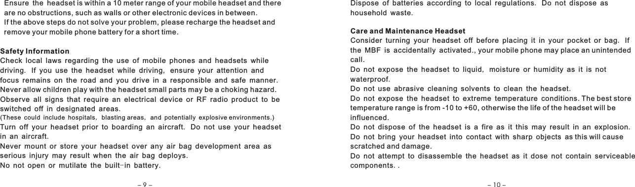   Ensure the headset is within a 10 meter range of your mobile headset and there  are no obstructions, such as walls or other electronic devices in between.  If the above steps do not solve your problem, please recharge the headset and  remove your mobile phone battery for a short time.Safety InformationCheck local laws regarding the use of mobile phones and headsets while driving. If you use the headset while driving, ensure your attention and focus remains on the road and you drive in a responsible and safe manner.Never allow children play with the headset small parts may be a choking hazard.Observe all signs that require an electrical device or RF radio product to be switched off in designated areas. (These could include hospitals, blasting areas, and potentially explosive environments.)Turn off your headset prior to boarding an aircraft. Do not use your headset in an aircraft.Never mount or store your headset over any air bag development area as serious injury may result when the air bag deploys. No not open or mutilate the built-in battery. Dispose of batteries according to local regulations. Do not dispose as household waste.Care and Maintenance HeadsetConsider turning your headset off before placing it in your pocket or bag. If the MBF is accidentally activated., your mobile phone may place an unintended call.Do not expose the headset to liquid, moisture or humidity as it is not waterproof.Do not use abrasive cleaning solvents to clean the headset.Do not expose the headset to extreme temperature conditions. The best store temperature range is from -10 to +60, otherwise the life of the headset will be influenced.Do not dispose of the headset is a fire as it this may result in an explosion.Do not bring your headset into contact with sharp objects as this will causescratched and damage.Do not attempt to disassemble the headset as it dose not contain serviceablecomponents..- 9 - - 10 -