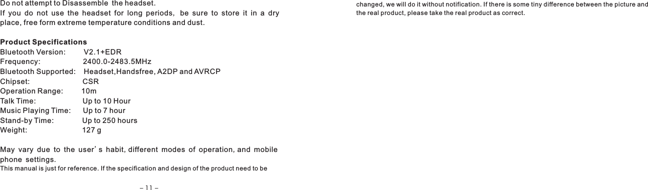Do not attempt to Disassemble the headset.If you do not use the headset for long periods, be sure to store it in a dryplace, free form extreme temperature conditions and dust.Product SpecificationsBluetooth Version:         V2.1+EDRFrequency:                     2400.0-2483.5MHzBluetooth Supported:    Headset,Handsfree, A2DP and AVRCPChipset:                          CSROperation Range:         10mTalk Time:                       Up to 10 HourMusic Playing Time:      Up to 7 hourStand-by Time:              Up to 250 hoursWeight:                           127 gMay vary due to the user's habit,different modes of operation,and mobilephone settings.This manual is just for reference. If the specification and design of the product need to be changed, we will do it without notification. If there is some tiny difference between the picture and the real product, please take the real product as correct.- 11 -