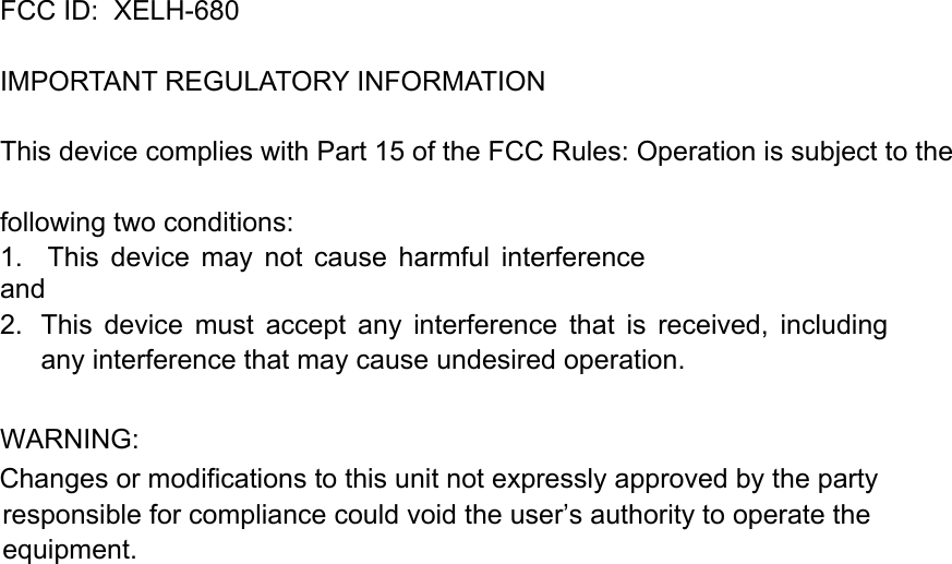 FCC ID:  XELH-680   IMPORTANT REGULATORY INFORMATION This device complies with Part 15 of the FCC Rules: Operation is subject to the following two conditions: 1.    This  device  may  not  cause  harmful  interference and 2.  This  device  must  accept  any  interference  that  is  received,  including any interference that may cause undesired operation.  WARNING:      Changes or modifications to this unit not expressly approved by the party responsible for compliance could void the user&rsquo;s authority to operate the equipment.  
