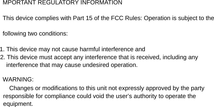 MPORTANT REGULATORY INFORMATION This device complies with Part 15 of the FCC Rules: Operation is subject to the following two conditions: 1. This device may not cause harmful interference and 2. This device must accept any interference that is received, including any interference that may cause undesired operation.  WARNING:      Changes or modifications to this unit not expressly approved by the party responsible for compliance could void the user&rsquo;s authority to operate the equipment.  