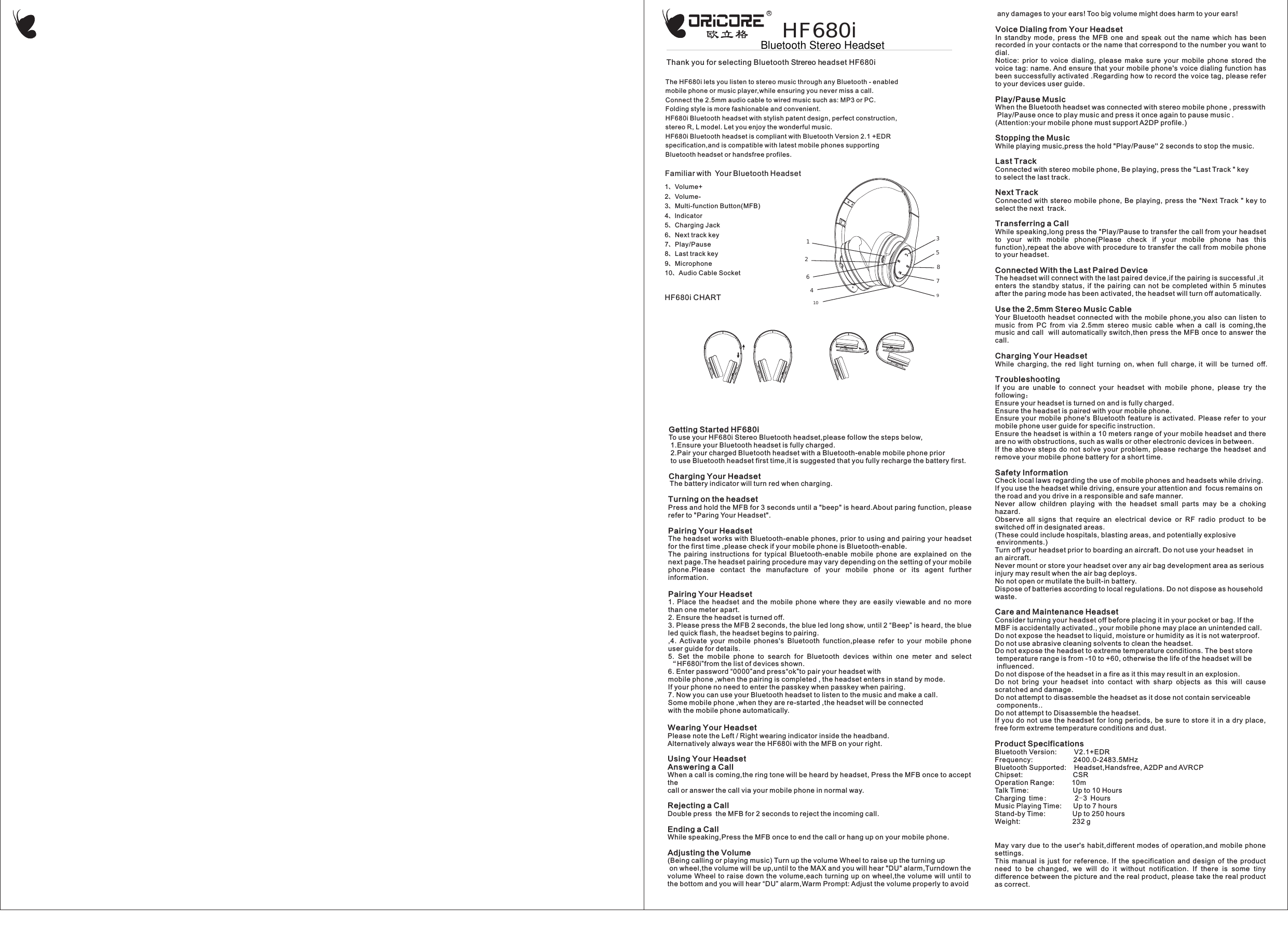 h Strereo hThe HF680i lets you listen to stereo music through any Bluetooth - enabled mobile phone or music player,while ensuring you never miss a call.Connect the 2.5mm audio cable to wired music such as: MP3 or PC.Folding style is more fashionable and convenient.HF680i Bluetooth headset with stylish patent design, perfect construction, stereo R, L model. Let you enjoy the wonderful music.HF680i Bluetooth headset is compliant with Bluetooth Version 2.1 +EDR specification,and is compatible with latest mobile phones supporting Bluetooth headset or handsfree profiles.HF680i CHARTFamiliar with  Your Bluetooth Headset49783101256Getting Started HF680iTo use your HF680i Stereo Bluetooth headset,please follow the steps below, 1.Ensure your Bluetooth headset is fully charged. 2.Pair your charged Bluetooth headset with a Bluetooth-enable mobile phone prior to use Bluetooth headset first time,it is suggested that you fully recharge the battery first.Charging Your HeadsetThe battery indicator will turn red when charging.Turning on the headsetPress and hold the MFB for 3 seconds until a "beep" is heard.About paring function, please refer to "Paring Your Headset".Pairing Your HeadsetThe headset works with Bluetooth-enable phones, prior to using and pairing your headset for the first time ,please check if your mobile phone is Bluetooth-enable.The  pairing  instructions  for  typical  Bluetooth-enable  mobile  phone  are  explained  on  the next page.The headset pairing procedure may vary depending on the setting of your mobile phone.Please  contact  the  manufacture  of  your  mobile  phone  or  its  agent  further information.Pairing Your Headset1.  Place  the  headset  and  the  mobile  phone  where  they  are  easily  viewable  and  no  more than one meter apart.2. Ensure the headset is turned off.3. Please press the MFB 2 seconds, the blue led long show, until 2 &ldquo;Beep&rdquo; is heard, the blue led quick flash, the headset begins to pairing.,4.  Activate  your  mobile  phones's  Bluetooth  function,please  refer  to  your  mobile  phone user guide for details.5.  Set  the  mobile  phone  to  search  for  Bluetooth  devices  within  one  meter  and  select &ldquo;HF680i&rdquo;from the list of devices shown.6. Enter password &ldquo;0000&rdquo;and press&ldquo;ok&rdquo;to pair your headset withmobile phone ,when the pairing is completed , the headset enters in stand by mode.If your phone no need to enter the passkey when passkey when pairing.7. Now you can use your Bluetooth headset to listen to the music and make a call.Some mobile phone ,when they are re-started ,the headset will be connectedwith the mobile phone automatically.Wearing Your HeadsetPlease note the Left / Right wearing indicator inside the headband.Alternatively always wear the HF680i with the MFB on your right.Using Your HeadsetAnswering a CallWhen a call is coming,the ring tone will be heard by headset, Press the MFB once to accept the  call or answer the call via your mobile phone in normal way. Rejecting a CallDouble press  the MFB for 2 seconds to reject the incoming call.Ending a CallWhile speaking,Press the MFB once to end the call or hang up on your mobile phone.Adjusting the Volume(Being calling or playing music) Turn up the volume Wheel to raise up the turning up  on wheel,the volume will be up,until to the MAX and you will hear "DU" alarm,Turndown the volume Wheel  to  raise down the  volume,each turning  up on wheel,the  volume will until  to the bottom and you will hear &ldquo;DU&rdquo; alarm,Warm Prompt: Adjust the volume properly to avoid any damages to your ears! Too big volume might does harm to your ears!Voice Dialing from Your HeadsetIn  standby  mode,  press  the  MFB  one  and  speak  out  the  name  which  has  been recorded in your contacts or the name that correspond to the number you want to dial.Notice:  prior  to  voice  dialing,  please  make  sure  your  mobile  phone  stored  the voice tag: name. And ensure that your mobile phone's voice dialing function has been successfully activated .Regarding how to record the voice tag, please refer to your devices user guide.Play/Pause MusicWhen the Bluetooth headset was connected with stereo mobile phone , presswith Play/Pause once to play music and press it once again to pause music .(Attention:your mobile phone must support A2DP profile.)Stopping the MusicWhile playing music,press the hold "Play/Pause'' 2 seconds to stop the music.Last Track Connected with stereo mobile phone, Be playing, press the "Last Track " key to select the last track.Next Track Connected  with  stereo mobile phone,  Be  playing, press the "Next Track  "  key  to select the next  track.Transferring a CallWhile speaking,long press the "Play/Pause to transfer the call from your headset to  your  with  mobile  phone(Please  check  if  your  mobile  phone  has  this function),repeat the above with procedure to transfer the call from mobile phone to your headset.Connected With the Last Paired DeviceThe headset will connect with the last paired device,if the pairing is successful ,it enters  the  standby  status,  if  the  pairing  can  not  be  completed  within  5  minutes after the paring mode has been activated, the headset will turn off automatically.Use the 2.5mm Stereo Music CableYour  Bluetooth  headset  connected  with  the  mobile  phone,you  also can  listen  to music  from  PC  from  via  2.5mm  stereo  music  cable  when  a  call  is  coming,the music and call  will automatically switch,then press the MFB once to answer the call.Charging Your HeadsetWhile charging,the red light turning on,when full charge,it will be turned off.TroubleshootingIf  you  are  unable  to  connect  your  headset  with  mobile  phone,  please  try  the following：Ensure your headset is turned on and is fully charged.Ensure the headset is paired with your mobile phone.Ensure  your mobile  phone's  Bluetooth  feature  is  activated.  Please  refer  to  your mobile phone user guide for specific instruction.Ensure the headset is within a 10 meters range of your mobile headset and there are no with obstructions, such as walls or other electronic devices in between.If  the  above  steps  do not  solve  your  problem,  please recharge the  headset  and remove your mobile phone battery for a short time.Safety InformationCheck local laws regarding the use of mobile phones and headsets while driving. If you use the headset while driving, ensure your attention and  focus remains on the road and you drive in a responsible and safe manner.Never  allow  children  playing  with  the  headset  small  parts  may  be  a  choking hazard.Observe  all  signs  that  require  an  electrical  device  or  RF  radio  product  to  be switched off in designated areas. (These could include hospitals, blasting areas, and potentially explosive  environments.)Turn off your headset prior to boarding an aircraft. Do not use your headset  in  an aircraft.Never mount or store your headset over any air bag development area as serious injury may result when the air bag deploys. No not open or mutilate the built-in battery. Dispose of batteries according to local regulations. Do not dispose as household waste.Care and Maintenance HeadsetConsider turning your headset off before placing it in your pocket or bag. If the MBF is accidentally activated., your mobile phone may place an unintended call.Do not expose the headset to liquid, moisture or humidity as it is not waterproof.Do not use abrasive cleaning solvents to clean the headset.Do not expose the headset to extreme temperature conditions. The best store  temperature range is from -10 to +60, otherwise the life of the headset will be  influenced.Do not dispose of the headset in a fire as it this may result in an explosion.Do  not  bring  your  headset  into  contact  with  sharp  objects  as  this  will  cause scratched and damage.Do not attempt to disassemble the headset as it dose not contain serviceable  components..Do not attempt to Disassemble the headset.If you do not use  the  headset for long  periods, be sure  to  store it in a dry place, free form extreme temperature conditions and dust.Product SpecificationsBluetooth Version:         V2.1+EDRFrequency:                     2400.0-2483.5MHzBluetooth Supported:    Headset,Handsfree, A2DP and AVRCPChipset:                          CSROperation Range:         10mTalk Time:                       Up to 10 HoursCharging time:        2-3 HoursMusic Playing Time:      Up to 7 hoursStand-by Time:              Up to 250 hoursWeight:                           232 gMay vary due to the user's  habit,different modes of operation,and mobile  phone settings.This  manual  is  just  for  reference.  If  the  specification  and  design  of  the  product need  to  be  changed,  we  will  do  it  without  notification.  If  there  is  some  tiny difference between the picture and the real product, please take the real product as correct.Thank you for selecting Bluetoot eadset HF680i1、Volume+2、Volume-3、Multi-function Button(MFB)4、lndicator5、Charging Jack6、Next track key7、Play/Pause8、Last track key9、Microphone10、Audio Cable SocketHF680iBluetooth Stereo Headset