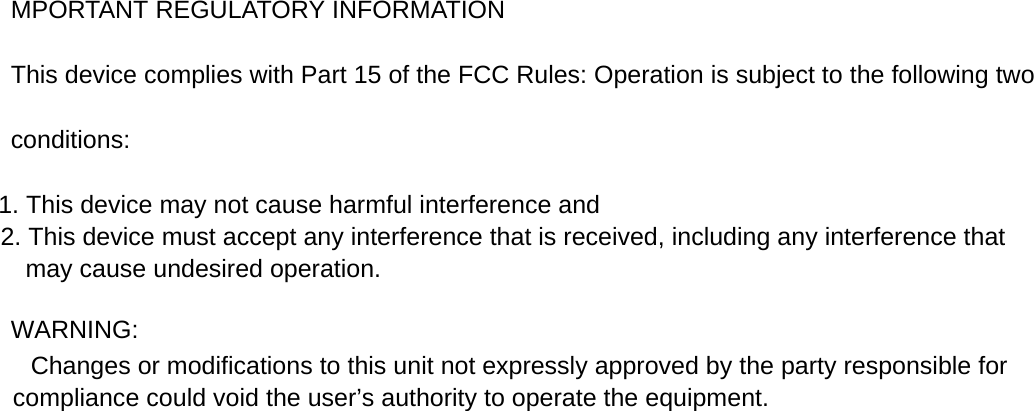 MPORTANT REGULATORY INFORMATION This device complies with Part 15 of the FCC Rules: Operation is subject to the following two conditions: 1. This device may not cause harmful interference and 2. This device must accept any interference that is received, including any interference that may cause undesired operation.  WARNING:          Changes or modifications to this unit not expressly approved by the party responsible for compliance could void the user&rsquo;s authority to operate the equipment.  