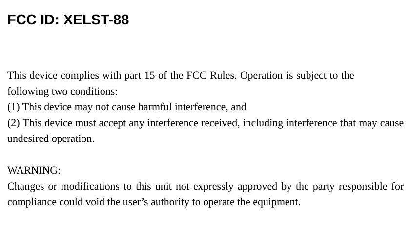  FCC ID: XELST-88  This device complies with part 15 of the FCC Rules. Operation is subject to the following two conditions:   (1) This device may not cause harmful interference, and (2) This device must accept any interference received, including interference that may cause undesired operation.  WARNING: Changes or modifications to this unit not expressly approved by the party responsible for compliance could void the user&rsquo;s authority to operate the equipment.  