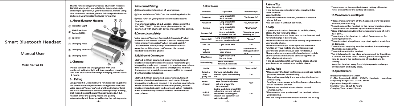 Smart Bluetooth HeadsetManual UserModel No.:TWS-B1dŚĂŶŬƐĨŽƌƐĞůĞĐƟŶŐŽƵƌƉƌŽĚƵĐƚ͘ůƵĞƚŽŽƚŚ,ĞĂĚƐĞƚdt^Ͳϭ͕ǁŚŝĐŚǁŝƚŚƐŵŽŽƚŚĮŶŝƐŚ͕ĨĂƐŚŝŽŶĂďůĞƐƚǇůĞĂŶĚƐŝŵƉůĞŽƉĞƌĂƟŽŶ͕ŝƐǇŽƵƌďĞƐƚĐŚŽŝĐĞ͘ĞĨŽƌĞƵƐŝŶŐƚŚŝƐďůƵĞƚŽŽƚŚŚĞĂĚƐĞƚ͕ƉůĞĂƐĞĨƵůůĐŚĂƌŐĞƚŚĞŚĞĂĚƐĞƚĂŶĚƐĞůĞĐƚǇŽƵƌďůƵĞƚŽŽƚŚĚĞǀŝĐĞĨŽƌƉĂŝƌŝŶŐ͘WůĞĂƐĞĐŽŶŶĞĐƚƚŚĞĐŚĂƌŐŝŶŐďĂƐĞǁŝƚŚh^ĐĂďůĞ͕ƌĞĚŝŶĚŝĐĂƚŽƌůŝŐŚƚǁŝůůƚƵƌŶŽŶǁŚĞŶĐŚĂƌŐŝŶŐ͕ĂŶĚƚƵƌŶďůƵĞǁŚĞŶĨƵůůĐŚĂƌŐĞ͘ŚĂƌŐŝŶŐƟŵĞŝƐĂďŽƵƚ 2 hours.>ŽŶŐƉƌĞƐƐZ&Theta;>ŚĞĂĚƐĞƚD&amp;ĨŽƌϮƐĞĐŽŶĚƐƚŽŐĞƚŝŶƚŽƚŚĞƉŽǁĞƌŽŶŵŽĚĞ͕ďůƵĞŝŶĚŝĐĂƚŽƌůŝŐŚƚǁŝůůŇĂƐŚĂŶĚǀŽŝĐĞƉƌŽŵƉƚ͟WŽǁĞƌŽŶ͕͟ƌĞĚĂŶĚďůƵĞŝŶĚŝĐĂƚŽƌůŝŐŚƚǁŝůůŇĂƐŚĂůƚĞƌŶĂƚĞůǇŝŶϯƐĞŽŶĚƐ͕ǀŽŝĐĞƉƌŽŵƉƚ͟WĂŝƌŝŶŐ͕͟ƚŚĂƚŵĞĂŶďůƵĞƚŽŽƚŚĞŶƚĞƌƚŚĞƉĂŝƌŝŶŐŵŽĚĞ͘Z&Theta;>ŚĞĂĚƐĞƚĞŶƚĞƌƚŚĞƉĂŝƌŝŶŐŵŽĚĞĂŶĚƉĂŝƌŝŶŐĂƵƚŽŵĂƟĐĂůůǇ͕ůĞŌŚĞĂĚƐĞƚǁŝůůĞŶƚĞƌƚŚĞƉĂŝƌŝŶŐŵŽĚĞ͘Subsequent Pairing:1. About Bluetooth Headset3、Pairing4.Connect completely5.Multi-point Connection6.How to use 7.Warm Tips10.Maintenance and Repair11.Specifications8.FAQs9.Safety Rule2. Charging/ŶĚŝĐĂƚŽƌ>ŝŐŚƚMulƟfuncƟonal ƵƩŽŶ;D&amp;Ϳ^ƉĞĂŬĞƌŚĂƌŐŝŶŐWůĂĐĞŚĂƌŐŝŶŐ/ŶƚĞƌĨĂĐĞŚĂƌŐŝŶŐĂƐĞsŽŝĐĞƉƌŽŵƉƚ͟ŽŶŶĞĐƚ^ƵĐĐĞƐƐĨƵů͕ŽŶŶĞĐƚĞĚ͟ǁŚĞŶďůƵĞƚŽŽƚŚĂŶĚŵŽďŝůĞĐŽŶŶĞĐƚƐƵĐĞƐƐĨƵůĮƌƐƚůǇ͘;dŚĞŶǀŽŝĐĞƉƌŽŵƉƚ͟ĐŽŶŶĞĐƚĞĚ͟ǁŚĞŶĐŽŶŶĞĐƚĂŐĂŝŶͿ͕͟ŝƐĐŽŶŶĞĐƚĞĚ͟ǀŽŝĐĞƉƌŽŵƉƚǁŚĞŶŚĞĂĚƐĞƚŝƐĨĂƌĂǁĂǇƚŚĞŵŽďŝůĞƉŚŽŶĞ͕ƚŚĂƚ͛ƐŵĞĂŶĚŝƐĐŽŶŶĞĐƚŚĞĂĚƐĞƚĨƌŽŵŵŽŝďůĞƉŚŽŶĞ͘ZĞƐĞƚ&amp;ƵŶĐƟŽŶ͗/ĨƚŚĞďƵƩŽŶŽƉĞƌĂƟŽŶŝƐŝŶǀĂůŝĚ͕ĐŚĂƌŐŝŶŐŝƚĨŽƌƌĞƐĞƚĨƵŶĐƟŽŶ͘tĞĂƌŝŶŐ^ƚǇůĞ͗tŝƚŚĞĂƌͲŚŽŽŬŽŶƚŽŚĞĂĚƐĞƚ͕ĐĂŶǁĞĂƌŝƚŽŶǇŽƵƌƌŝŐŚƚŽƌůĞŌĞĂƌ͘Also can wear it without ear-hook. ΎWůĞĂƐĞŵĂŬĞƐƵƌĞƚƵƌŶŽīƚŚĞŚĞĂĚƐĞƚďĞĨŽƌĞǇŽƵƉƵƚŝƚŝŶƚŽƚŚĞƉŽĐŬĞƚŽƌďĂŐ͘ΎŽŶŽƚĞǆƉŽƐĞƚŚŝƐŚĞĂĚƐĞƚƚŽƚŚĞƌĂŝŶŽƌŵŽŝƐƚƵƌĞƉůĂĐĞ͘ΎŽŶŽƚĐůĞĂŶƚŚŝƐŚĞĂĚƐĞƚďǇĂďƌĂƐŝǀĞĐůĞĂŶƐĞƌƐ͘Ύ^ƚŽƌĞƚŚŝƐŚĞĂĚƐĞƚǁŝƚŚŝŶƚŚĞƚĞŵƉĞƌĂƚƵƌĞƌĂŶŐŽĨͲϭϬ℃ƚŽнϲϬ℃.ΎŽŶŽƚƉůĂĐĞƚŚŝƐŚĞĂĚƐĞƚƚŽŶĂŬĞĚŇĂŵĞƐŽƵƌĐĞƐĨŽƌĂǀŽŝĚŝŶŐĞǆƉůŽƐŝŽŶ͘ΎŽŶŽƚĐŽŶƚĂĐƚƐŚĂƌƉŝƚĞŵƐƚŽƉƌŽƚĞĐƚĂŐĂŝŶƐƚƐĐƌĂƚĐŚĞƐŽƌĚĂŵĂŐĞƐ͘ΎŽŶŽƚŝŶƐĞƌƚĂŶǇƚŚŝŶŐŝŶƚŽƚŚĞŚĞĂĚƐĞƚ͕ŝƚŵĂǇĚĂŵĂŐĞƚŚĞŝŶƐŝĚĞĐŽŵƉŽŶĞŶƚƐ͘*Do not dismantle this headset.ΎWƵƚƚŚŝƐŚĞĂĚƐĞƚŝŶĚƌǇƉůĂĐĞǁŚĞŶƵŶƵƐĞĚĨŽƌůŽŶŐƟŵĞ͘/ĨƵŶƵƐĞĚĨŽƌŵŽƌĞƚŚĂŶϭŵŽŶƚŚ͕ƉůĞĂƐĞƌĞĐŚĂƌŐĞŝƚŽŶƟŵĞƚŽĞŶƐƵƌĞƚŚĞƉĞƌĨŽƌŵĂŶĐĞŽĨŚĞĂĚƐĞƚĂŶĚŝƚƐďĂƩĞƌǇ͘<ĞĞƉƚŚŝƐŚĞĂĚƐĞƚĂǁĂǇĨƌŽŵďŝŐƚĞŵƉĞƌĂƚƵƌĞĐŚĂŶŐĞĞŶǀŝƌŽŶŵĞŶƚĂŶĚĚƵƐƚǇƉůĂĐĞ͘ůƵĞƚŽŽƚŚsĞƌƐŝŽŶ͗sϰ͘ϭнZWƌŽĮůĞƐ^ƵƉƉŽƌƚĞĚ͗ϮW、sZW、Headset、Handsfree&amp;ƌĞƋƵĞŶĐǇZĂŶŐĞ͗ϮϰϬϮ͘ϬͲϮϰϴϬ͘ϱD,ǌKƉĞƌĂƟŽŶZĂŶŐĞ͗ϭϬŵĞƚĞƌƐ^ƚĂŶĚďǇdŝŵĞ͗ĂďŽƵƚϰϬŚŽƵƌƐŚĂƌŐŝŶŐdŝŵĞ͗ĂďŽƵƚϮŚŽƵƌƐ/ĨǇŽƵĐĂŶŶŽƚĐŽŶƚĂĐƚŚĞĂĚƐĞƚƚŽŵŽďŝůĞƉŚŽŶĞ͕ƉůĞĂƐĞƚƌǇƚŚĞĨŽůůŽǁŝŶŐƐƚĞƉƐ͗WůĞĂƐĞŵĂŬĞƐƵƌĞǇŽƵŚĂǀĞƚƵƌŶŽŶƚŚĞŚĞĂĚƐĞƚĂŶĚŚĂǀĞĨƵůůĐŚĂƌŐĞŝƚďĞĨŽƌĞƵƐĞ͘WůĞĂƐĞŵĂŬĞƐƵƌĞƚŚĞŚĞĂĚƐĞƚĂůƌĞĂĚǇďĞƉĂŝƌĞĚǁŝƚŚǇŽƵƌŵŽďŝůĞƉŚŽŶĞ͘WůĞĂƐĞŵĂŬĞƐƵƌĞǇŽƵŚĂǀĞŽƉĞŶƚŚĞďůƵĞƚŽŽƚŚĨƵŶĐƟŽŶŽĨǇŽƵƌŵŽďŝůĞƉŚŽŶĞ͘;zŽƵĐĂŶƌĞĂĚǇŽƵƌŵŽďŝůĞƉŚŽŶĞŵĂŶƵĂůƵƐĞƌĨŽƌĚĞƚĂŝůƐ͘ͿWůĞĂƐĞŵĂŬĞƐƵƌĞŽƉĞƌĂƚĞƚŚĞŚĞĂĚƐĞƚĂŶĚŵŽďŝůĞƉŚŽŶĞǁŝƚŚŝŶϭϬŵĞƚĞƌƐ͕ŶŽŽďƐƚĂĐůĞ;ĞŐ͘tĂůůŽƌŽƚŚĞƌĞůĞĐƚƌŽŶŝĐĚĞǀŝĐĞͿ͘/ĨƚŚĞĂďŽǀĞĚƐƚĞƉƐƐƟůůĐĂŶ͛ƚǁŽƌŬ͕ƉůĞĂƐĞĐŚĂƌŐĞǇŽƵƌŚĞĂĚƐĞƚŽƌƌĞƐƚĂƌƚǇŽƵƌŵŽďŝůĞƉŚŽŶĞ͘ΎWůĞĂƐĞŽďĞǇƚŚĞůŽĐĂůƚƌĂĸĐƌƵůĞƐ͕ĚŽŶŽƚƵƐĞŵŽďŝůĞƉŚŽŶĞŽƌŚĞĂĚƐĞƚǁŚŝůĞĚƌŝǀŝŶŐ͘WůĞĂƐĞĚƌŝǀĞĐĂƌĞĨƵůůǇŝĨǇŽƵĂƌĞƵƐŝŶŐƚŚĞŚĞĂĚƐĞƚǁŚŝůĞĚƌŝǀŝŶŐ͘^ŵĂůůƉĂƌƚƐŵĂǇĐĂƵƐĞĂĐŚŽŬŝŶŐŚĂǌĂƌĚ͕ƉůĞĂƐĞŬĞĞƉ  out of reach for children.Ύ;ŽŶŽƚƵƐĞŚĞĂĚƐĞƚĂƚĂĞǆƉůŽƐŝŽŶŚĂǌĂƌĚĞŶǀŝƌŽŶŵĞŶƚ͘ͿΎWůĞĂƐĞŵĂŬĞƐƵƌĞǇŽƵƚƵƌŶŽīƚŚĞŚĞĂĚƐĞƚďĞĨŽƌĞǇŽƵďŽĂƌĚŝŶŐ͘ΎŽŶŽƚŚĂŶŐŽƌƐƚŽƌĞƚŚĞŚĞĂĚƐĞƚŶĞĂƌƚŚĞĂŝƌďĂŐ͘DĞƚŚŽĚϭ͗tŚĞŶĐŽŶŶĞĐƚĞĚĂƐŵĂƌƚƉŚŽŶĞ͕ƚƵƌŶŽīďůƵĞƚŽŽƚŚŚĞĂĚƐĞƚƚŽĚŝƐĐŽŶŶĞĐƚĂŶĚƌĞƐƚĂƌƚŝƚƚŽŐĞƚŝŶƚŽƉĂŝƌŝŶŐŵŽĚĞ͕ĂŶĚĐŽŶŶĞĐƚŝƚƚŽĂŶŽƚŚĞƌƐŵĂƌƚƉŚŽŶĞ͘tŚĞŶĐŽŶŶĞĐƚĞĚƚŽƚŚĞƐĞĐŽŶĚƐŵĂƌƚƉŚŽŶĞ͕ĮŶĚƚŚĞĮƌƐƚĐŽŶŶĞĐƚĞĚƐŵĂƌƚƉŚŽŶĞŽŶŵĂƚĐŚĞĚůŝƐƚƚŽĐŽŶŶĞĐƚŝƚƚŽƚŚĞďůƵĞƚŽŽƚŚŚĞĂĚƐĞƚ͘DĞƚŚŽĚϮ͗tŚĞŶĐŽŶŶĞĐƚĞĚĂƐŵĂƌƚƉŚŽŶĞ͕ƚƵƌŶŽīďůƵĞƚŽŽƚŚŚĞĂĚƐĞƚƚŽĚŝƐĐŽŶŶĞĐƚĂŶĚƌĞƐƚĂƌƚŝƚƚŽŐĞƚŝŶƚŽƉĂŝƌŝŶŐŵŽĚĞ͕ĂŶĚĐŽŶŶĞĐƚŝƚƚŽĂŶŽƚŚĞƌƐŵĂƌƚƉŚŽŶĞ͘tŚĞŶĐŽŶŶĞĐƚĞĚƚŽƚŚĞƐĞĐŽŶĚƐŵĂƌƚƉŚŽŶĞ͕ƚƵƌŶŽīďůƵĞƚŽŽƚŚŚĞĂĚƐĞƚĂŐĂŝŶƚŽĚŝƐĐŽŶŶĞĐƚ͘tŚĞŶƌĞƐƚĂƌƚŝƚ͕ŝƚǁŝůůĂƵƚŽŵĂƟĐĂůůǇĐŽŶŶĞĐƚƚŽƚŚŽƐĞƚǁŽĐŽŶŶĞĐƚĞĚƐŵĂƌƚƉŚŽŶĞƐ͘KƉĞŶďůƵĞƚŽŽƚŚĨƵŶĐƟŽŶŽĨǇŽƵƌƉŚŽŶĞ͘^ĐĂŶĂŶĚĐŚŽŽƐĞ͟ϭͲ>͟ŽŶƚŚĞŵĂƚĐŚŝŶŐĚĞǀŝĐĞůŝƐƚ͘WƌĞƐƐ͞K<͟ŽŶǇŽƵƌƉŚŽŶĞƚŽĐŽŶŶĞĐƚďůƵĞƚŽŽƚŚheadset. /ĨǇŽƵƌƉŚŽŶĞďĞůŽǁK^Ϯ͘ϭǀĞƌƐŝŽŶ͕ƉůĞĂƐĞĞŶƚĞƌƚŚĞWŝŶŽĚĞ͞ϬϬϬϬ͘͘͟EŽƚĞ͗^ŽŵĞƉŚŽŶĞŶĞĞĚƚŽďĞĐŽŶŶĞĐƚĞĚǁŝƚŚďůƵĞƚŽŽƚŚĚĞǀŝĐĞŵĂŶƵĂůůǇĂŌĞƌƉĂŝƌŝŶŐ͘&amp;ƵŶĐƟŽŶ KƉĞƌĂƟŽŶ sŽŝĐĞWƌŽŵƉƚPower on >ŽŶŐƉƌĞƐƐD&amp;ĨŽƌϯƐĞĐŽŶĚƐ ͞Ƶ͕WŽǁĞƌKŶ͟WŽǁĞƌŽī >ŽŶŐƉƌĞƐƐD&amp;ĨŽƌϱƐĞĐŽŶĚƐ ͞Ƶ͕WŽǁĞƌKī͟WĂŝƌŝŶŐ >ŽŶŐƉƌĞƐƐD&amp;ĨŽƌϱƐĞĐŽŶĚƐ ͞Ƶ͕WĂŝƌŝŶŐ͟ŶƐǁĞƌĂůů >ŝŐŚƚƚŽƵĐŚD&amp;to answer the call͞ZŝŶŐнƌŽĂĚĐĂƐƚŝŶĐŽŵŝŶŐŶŽ͘͟ZĞũĞĐƚĂůů >ŽŶŐƉƌĞƐƐD&amp;ĨŽƌϮƐĞĐŽŶĚƐƚŽƌĞũĞĐƚƚŚĞĐĂůů ͞ĞĞĞ͘͘͟ŶĚĂůů >ŝŐŚƚƚŽƵĐŚD&amp; ͞Ƶ͟͞Ƶ͟ĚũƵƐƚVolume^ǇŶĐŚƌŽŶŝǌĞǁŝƚŚǇŽƵƌƉŚŽŶĞdŚĞǀŽůƵŵĞŝƐĚŝƐƟŶŐƵŝƐŚĞĚďǇ tone /WůĂǇͬWĂƵƐĞ >ŝŐŚƚƚŽƵĐŚD&amp;ĨŽƌŽŶĞƟŵĞƐsŽŝĐĞĚŝĂůŝŶŐ ^ŚŽƌƚWƌĞƐƐD&amp;ĨŽƌĂďŽƵƚϮƐĞĐŽŶĚƐ͞ƵƚŽƌĞĚŝĂů͟ZĞĚŝĂů ŽƵďůĞĐůŝĐŬD&amp;͞Ƶ͟ZĞũĞĐƚĂ third ƉĂƌƚǇĐĂůůƵƌŝŶŐĂĐĂůů͕ĚŽƵďůĞĐůŝĐŬD&amp;ƚŽƌĞũĞĐƚƚŚĞŝŶĐŽŵŝŶŐcall͞Ƶ͟͞Ƶ͟ŶĚ&Theta; Answer ƵƌŝŶŐĂĐĂůů͕ƐŝŶŐůĞĐůŝĐŬD&amp;ƚŽĞŶĚƚŚĞĐƵƌƌĞŶƚcall and answer the ŝŶĐŽŵŝŶŐĐĂůů,ŽůĚ&Theta; AnswerƵƌŝŶŐĂĐĂůů͕ůŽŶŐƉƌĞƐƐD&amp;to hold the current  call and ĂŶƐǁĞƌƚŚĞŝŶĐŽŵŝŶŐĐĂůů;ZĞƉĞĂƚƚŚŝƐŽƉĞƌĂƟŽŶĐĂŶƐǁŝƚĐŚƚŚĞĐĂůůͿΎŽŶŽƚŽƉĞŶŽƌĚĂŵĂŐĞƚŚĞŝŶƚĞƌŶĂůďĂƩĞƌǇŽĨŚĞĂĚƐĞƚ͘EŽƚĞ͗ŽŶŽƚƚŚƌŽǁƚŚĞďĂƩĞƌǇĂƚƌĂŶĚŽŵ͘-1- -2- -3- -4- -5-