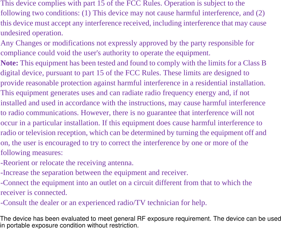 This device complies with part 15 of the FCC Rules. Operation is subject to the following two conditions: (1) This device may not cause harmful interference, and (2) this device must accept any interference received, including interference that may cause undesired operation. Any Changes or modifications not expressly approved by the party responsible for compliance could void the user&apos;s authority to operate the equipment. Note: This equipment has been tested and found to comply with the limits for a Class B digital device, pursuant to part 15 of the FCC Rules. These limits are designed to provide reasonable protection against harmful interference in a residential installation. This equipment generates uses and can radiate radio frequency energy and, if not installed and used in accordance with the instructions, may cause harmful interference to radio communications. However, there is no guarantee that interference will not occur in a particular installation. If this equipment does cause harmful interference to radio or television reception, which can be determined by turning the equipment off and on, the user is encouraged to try to correct the interference by one or more of the following measures: -Reorient or relocate the receiving antenna. -Increase the separation between the equipment and receiver. -Connect the equipment into an outlet on a circuit different from that to which the receiver is connected. -Consult the dealer or an experienced radio/TV technician for help.  The device has been evaluated to meet general RF exposure requirement. The device can be used in portable exposure condition without restriction. 