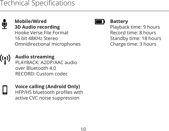 Technical SpeciﬁcationsVoice calling (Android Only)HFP/HS bluetooth proﬁles withactive CVC noise suppressionAudio streamingPLAYBACK: A2DP/AAC audioover Bluetooth 4.0 RECORD: Custom codecBatteryPlayback time: 9 hoursRecord time: 8 hoursStandby time: 18 hoursCharge time: 3 hoursMobile/Wired 3D Audio recording Hooke Verse File Format16 bit 48KHz StereoOmnidirectional microphones10
