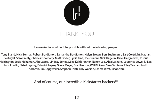 12THANK YOUHooke Audio would not be possible without the following people:Tony Blahd, Nick Bonnar, Robert Bordignon, Samantha Bordignon, Kolyn Brown, Ben Bueltmann, Bart Cortright, Nathan Cortright, Sam Creely, Charles Doomany, Matt Finder, Lydia Fine, Joe Guarini, Nick Hagelin, Dave Hargreaves, Joshua Hoisington, Josie Holtzman, Abe Jacob, Lindsay Jones, Mike Kohlbrenner, Nancy Lao, Alex Laskaris, Laurence Lowe, SJ Lee, Paris Lowitz, Nate Lugassy, Erika McLepke, Grace Meyer, Brad Nelson, Will Pickens, Sam Siciliano, Riley Teahan, Justin Thornton, Jim Toggweiler, Stephen Tonti, Billy Watson, Emma West, Jason YoreAnd of course, our incredible Kickstarter backers!!!