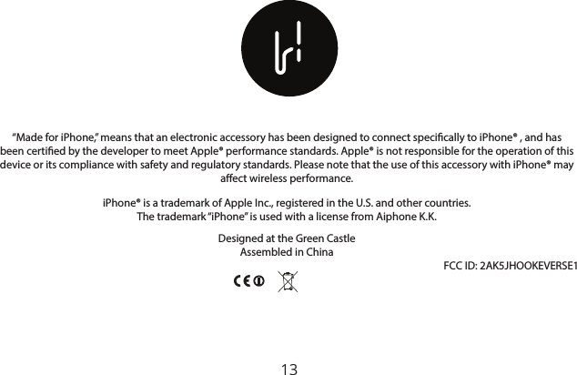 13“Made for iPhone,” means that an electronic accessory has been designed to connect specically to iPhone® , and has been certied by the developer to meet Apple® performance standards. Apple® is not responsible for the operation of this device or its compliance with safety and regulatory standards. Please note that the use of this accessory with iPhone® may aect wireless performance.iPhone® is a trademark of Apple Inc., registered in the U.S. and other countries.The trademark “iPhone” is used with a license from Aiphone K.K.Designed at the Green CastleAssembled in China                                                                                                                                                                                        FCC ID: 2AK5JHOOKEVERSE1