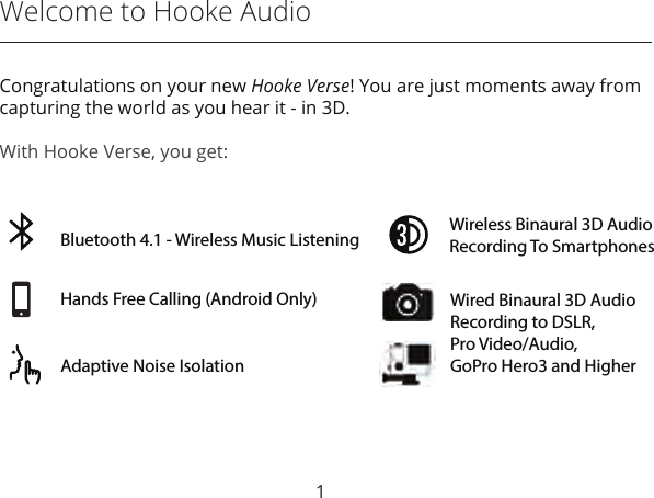 Welcome to Hooke AudioCongratulations on your new Hooke Verse! You are just moments away from capturing the world as you hear it - in 3D.With Hooke Verse, you get:1Hands Free Calling (Android Only)Bluetooth 4.1 - Wireless Music Listening Wireless Binaural 3D AudioRecording To SmartphonesAdaptive Noise IsolationWired Binaural 3D AudioRecording to DSLR,Pro Video/Audio, GoPro Hero3 and Higher