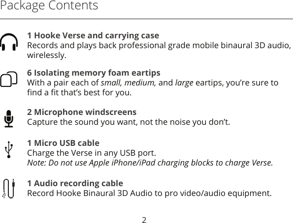 Package Contents6 Isolating memory foam eartipsWith a pair each of small, medium, and large eartips, you’re sure to ﬁnd a ﬁt that’s best for you.2 Microphone windscreensCapture the sound you want, not the noise you don’t.1 Micro USB cableCharge the Verse in any USB port.Note: Do not use Apple iPhone/iPad charging blocks to charge Verse.1 Audio recording cableRecord Hooke Binaural 3D Audio to pro video/audio equipment.1 Hooke Verse and carrying case Records and plays back professional grade mobile binaural 3D audio, wirelessly.2