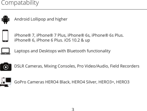 3CompatabilityDSLR Cameras, Mixing Consoles, Pro Video/Audio, Field RecordersGoPro Cameras HERO4 Black, HERO4 Silver, HERO3+, HERO3Android Lollipop and higheriPhone® 7, iPhone® 7 Plus, iPhone® 6s, iPhone® 6s Plus. iPhone® 6, iPhone 6 Plus. iOS 10.2 &amp; upLaptops and Desktops with Bluetooth functionality