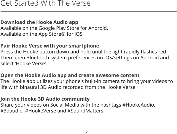 4Get Started With The VerseDownload the Hooke Audio appAvailable on the Google Play Store for Android.Available on the App Store® for iOS.Pair Hooke Verse with your smartphonePress the Hooke button down and hold until the light rapidly ﬂashes red.Then open Bluetooth system preferences on iOS/settings on Android and select ‘Hooke Verse’.Open the Hooke Audio app and create awesome contentThe Hooke app utilizes your phone’s built-in camera to bring your videos to life with binaural 3D Audio recorded from the Hooke Verse.Join the Hooke 3D Audio communityShare your videos on Social Media with the hashtags #HookeAudio,#3daudio, #HookeVerse and #SoundMatters