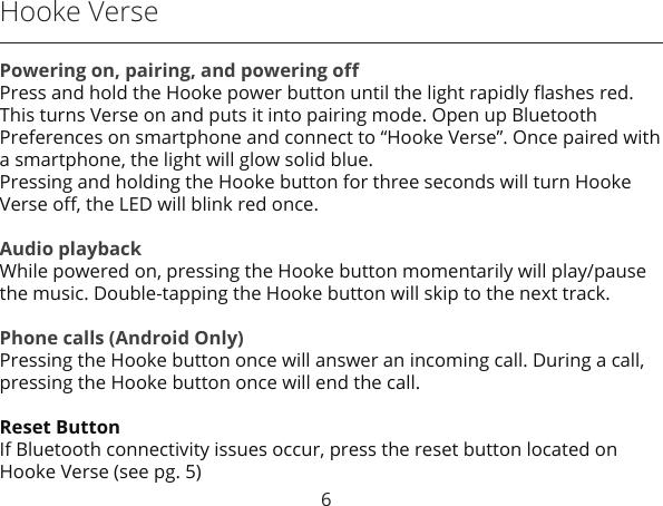 6Hooke VersePowering on, pairing, and powering oﬀPress and hold the Hooke power button until the light rapidly ﬂashes red. This turns Verse on and puts it into pairing mode. Open up Bluetooth Preferences on smartphone and connect to “Hooke Verse”. Once paired with a smartphone, the light will glow solid blue.Pressing and holding the Hooke button for three seconds will turn Hooke Verse oﬀ, the LED will blink red once. Audio playbackWhile powered on, pressing the Hooke button momentarily will play/pause the music. Double-tapping the Hooke button will skip to the next track.Phone calls (Android Only)Pressing the Hooke button once will answer an incoming call. During a call, pressing the Hooke button once will end the call.Reset ButtonIf Bluetooth connectivity issues occur, press the reset button located on Hooke Verse (see pg. 5)