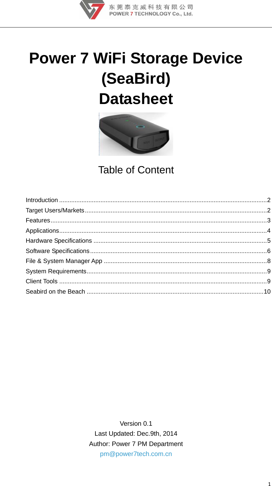 1 Power 7 WiFi Storage Device (SeaBird) Datasheet  Table of Content Introduction ......................................................................................................................... 2Target Users/Markets .......................................................................................................... 2 Features .............................................................................................................................. 3Applications ......................................................................................................................... 4Hardware Specifications ..................................................................................................... 5Software Specifications ....................................................................................................... 6 File &amp; System Manager App ............................................................................................... 8System Requirements ......................................................................................................... 9Client Tools ......................................................................................................................... 9Seabird on the Beach ....................................................................................................... 10    Version 0.1 Last Updated: Dec.9th, 2014   Author: Power 7 PM Department pm@power7tech.com.cn 