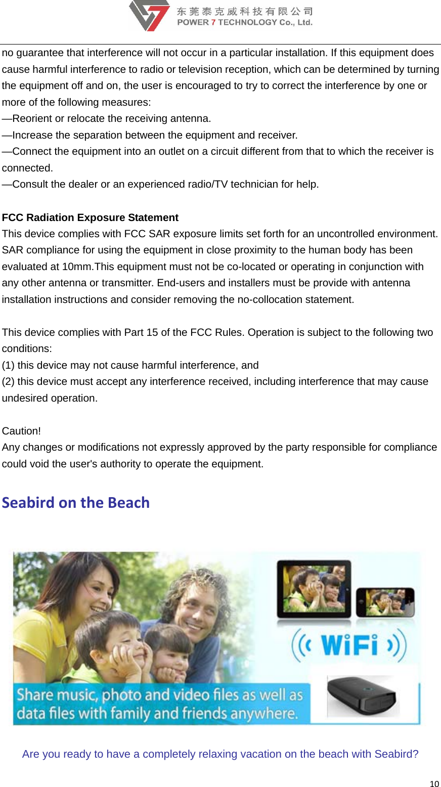 10no guarantee that interference will not occur in a particular installation. If this equipment does cause harmful interference to radio or television reception, which can be determined by turning the equipment off and on, the user is encouraged to try to correct the interference by one or more of the following measures:  —Reorient or relocate the receiving antenna.  —Increase the separation between the equipment and receiver.  —Connect the equipment into an outlet on a circuit different from that to which the receiver is connected.  —Consult the dealer or an experienced radio/TV technician for help.   FCC Radiation Exposure Statement  This device complies with FCC SAR exposure limits set forth for an uncontrolled environment. SAR compliance for using the equipment in close proximity to the human body has been evaluated at 10mm.This equipment must not be co-located or operating in conjunction with any other antenna or transmitter. End-users and installers must be provide with antenna installation instructions and consider removing the no-collocation statement.   This device complies with Part 15 of the FCC Rules. Operation is subject to the following two conditions:    (1) this device may not cause harmful interference, and  (2) this device must accept any interference received, including interference that may cause undesired operation.   Caution!    Any changes or modifications not expressly approved by the party responsible for compliance could void the user&apos;s authority to operate the equipment. SeabirdontheBeach Are you ready to have a completely relaxing vacation on the beach with Seabird? 