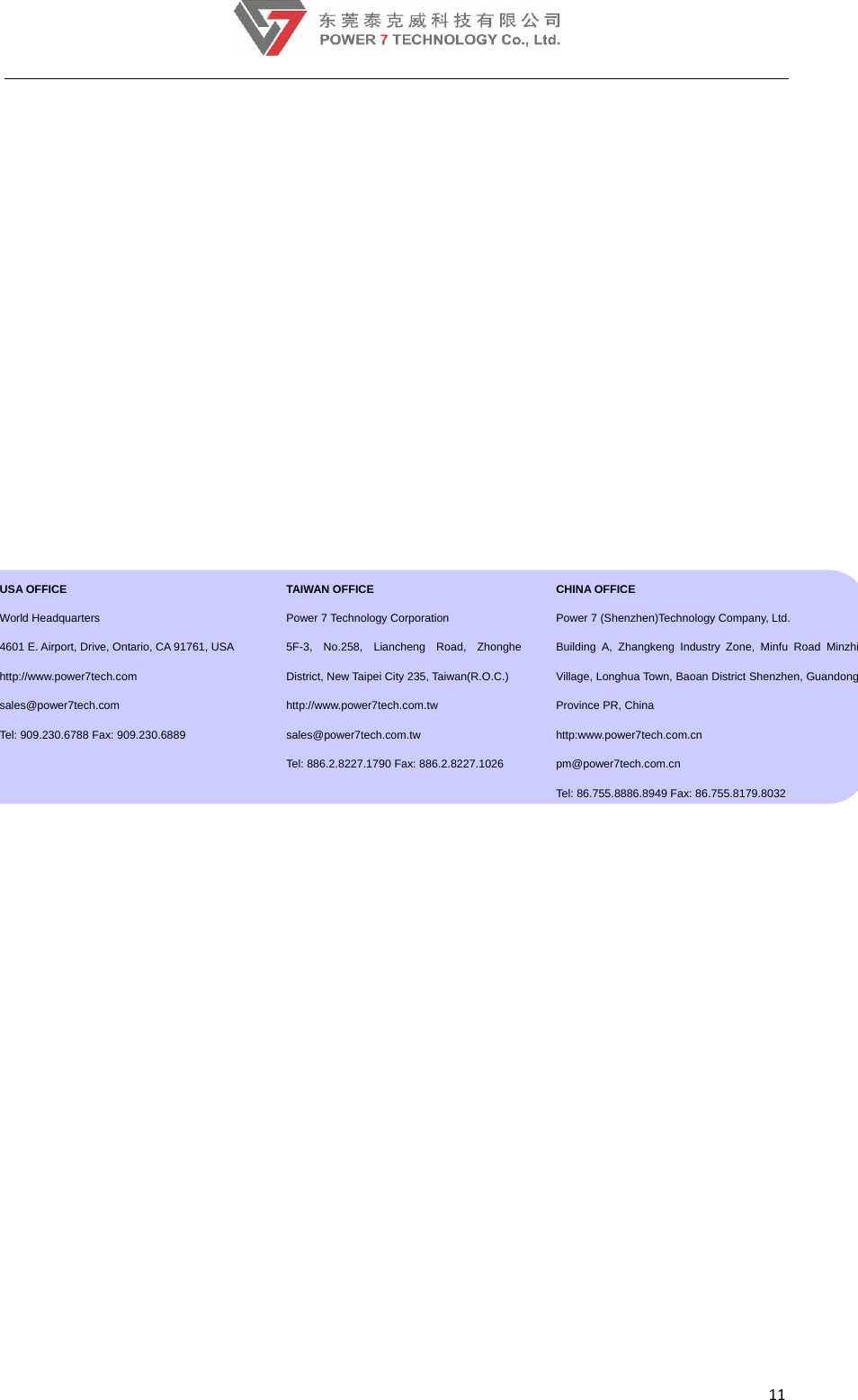 11     USA OFFICE  World Headquarters 4601 E. Airport, Drive, Ontario, CA 91761, USA http://www.power7tech.com  sales@power7tech.com Tel: 909.230.6788 Fax: 909.230.6889  TAIWAN OFFICE Power 7 Technology Corporation 5F-3, No.258, Liancheng Road, Zhonghe District, New Taipei City 235, Taiwan(R.O.C.) http://www.power7tech.com.tw sales@power7tech.com.tw Tel: 886.2.8227.1790 Fax: 886.2.8227.1026 CHINA OFFICE Power 7 (Shenzhen)Technology Company, Ltd. Building A, Zhangkeng Industry Zone, Minfu Road Minzhi Village, Longhua Town, Baoan District Shenzhen, Guandong Province PR, China http:www.power7tech.com.cn      pm@power7tech.com.cn Tel: 86.755.8886.8949 Fax: 86.755.8179.8032