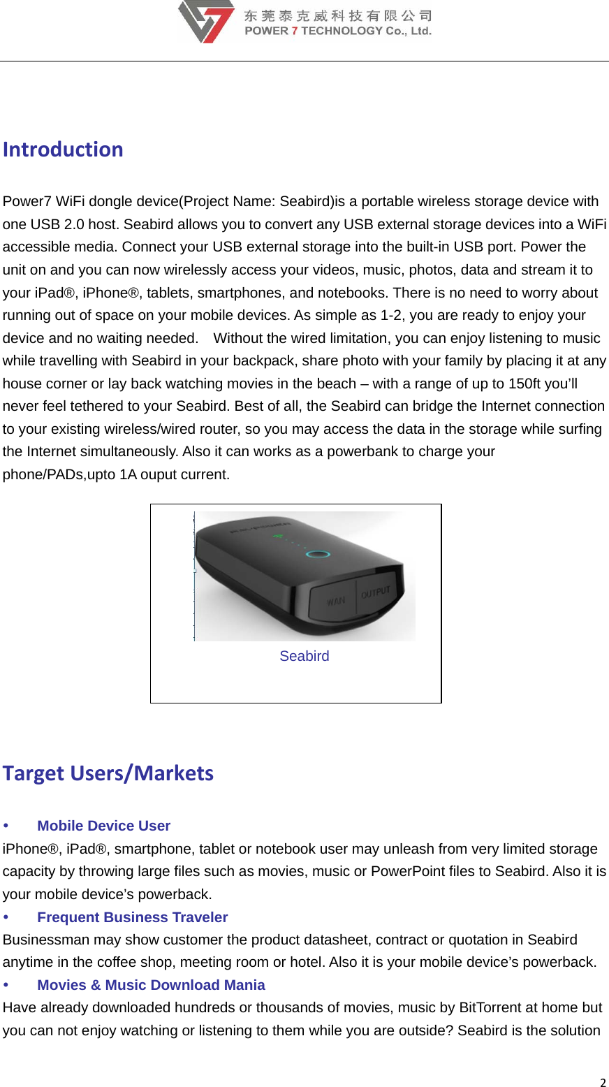 2 IntroductionPower7 WiFi dongle device(Project Name: Seabird)is a portable wireless storage device with one USB 2.0 host. Seabird allows you to convert any USB external storage devices into a WiFi accessible media. Connect your USB external storage into the built-in USB port. Power the unit on and you can now wirelessly access your videos, music, photos, data and stream it to your iPad®, iPhone®, tablets, smartphones, and notebooks. There is no need to worry about running out of space on your mobile devices. As simple as 1-2, you are ready to enjoy your device and no waiting needed.    Without the wired limitation, you can enjoy listening to music while travelling with Seabird in your backpack, share photo with your family by placing it at any house corner or lay back watching movies in the beach – with a range of up to 150ft you’ll never feel tethered to your Seabird. Best of all, the Seabird can bridge the Internet connection to your existing wireless/wired router, so you may access the data in the storage while surfing the Internet simultaneously. Also it can works as a powerbank to charge your phone/PADs,upto 1A ouput current.     Seabird TargetUsers/Markets Mobile Device User iPhone®, iPad®, smartphone, tablet or notebook user may unleash from very limited storage capacity by throwing large files such as movies, music or PowerPoint files to Seabird. Also it is your mobile device’s powerback.  Frequent Business Traveler Businessman may show customer the product datasheet, contract or quotation in Seabird anytime in the coffee shop, meeting room or hotel. Also it is your mobile device’s powerback.  Movies &amp; Music Download Mania Have already downloaded hundreds or thousands of movies, music by BitTorrent at home but you can not enjoy watching or listening to them while you are outside? Seabird is the solution 